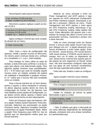 Revista Espírito Livre | Julho 2009 | http://revista.espiritolivre.org |86
Descompacte cada arquivo baixado:
Renomeie a pasta e aplique o patch ao ker-
nel 2.6.29.4:
Agora configure o Kernel que será compila-
do através de um menu:
*Obs: Caso o menu de configuração não
apareça, instale o pacote ncurses ou libncurses.
Se mesmo assim continuar dando erro, verifique
se o compilador c++, o g++, está instalado.
Para navegar no menu utilize as setas do
teclado, a tecla enter para confirmar e a tecla es-
paço para alterar uma determinada opção. Para
algumas opções existiram duas possibilidades:
M e *. O M indica que você irá compilar aquele
recurso como um módulo, portanto ele poderá
ser habilitado e desabilitado a qualquer momen-
to. O * indica que o recurso não será compilado
como um módulo.
Para o Kernel real-time ter um bom desem-
penho e suporte a vários hardwares é necessá-
rio alterar algumas opções dentro do menu de
configuração do Kernel. Em [6] descrevi com
mais detalhes outras opções de configuração. Lo-
go abaixo iremos alterar apenas o básico para
que nosso Kernel tenha um bom desempenho.
Entre em Processor type and features. Dei-
xe a opção Tickless System (Dynamic Ticks) des-
marcada. Selecione seu processador na opção
Processor family. Selecione Complete Preempti-
on(real-time) na opção Preemption Mode. Altere
a opção Timer frequency para 1000 Hz. Isto irá
garantir que um desempenho melhor para seu
Kernel real-time.
Retorne ao menu principal e entre em
Power management and ACPI options e logo
em seguida em ACPI (Advanced Configuration
and Power Interface) Support. Desmarque a op-
ção fan e processor. Retorne ao menu Power
management and ACPI options e entre agora
em CPU Frequency scaling. Desmarque a op-
ção CPU Frequency scaling, todas opções irão
sumir. Estas alterações irão garantir que o con-
trolador de energia não altere a forma como seu
processador funciona, mantendo-o sempre com
o clock mais alto.
Volte ao menu principal entre em Device
Drivers e procure pela opção Sound Card Sup-
port. Marque com um * a opção Advanced Linux
Sound Architecture e entre nesta opção. Entre
em Generic sound devices, PCI sound devices,
USB sound devices e PCMCIA sound devices e
marque com um M todos os dispositivos de
som. Dessa forma o Kernel terá suporte para to-
das placas de som disponível no Kernel. Neste
caso, não será necessário configurar nada para
que sua placa de som funcione corretamente,
caso ela seja suportada pelo projeto ALSA.
Feito tudo isto, finalize e salve as configura-
ções.
Agora compile o Kernel e seus módulos:
Crie a imagem compactada do Kernel:
Instale os módulos do Kernel na pasta
/lib/modules e gere a o initrd:
* Obs: O utilitário que gera o initrd pode ter
um nome diferente dependendo da distribuição
utilizada, entretanto terá uma sintaxe semelhan-
te à apresentada aqui.
# tar -xvf linux-2.6.29.4.tar.bz2
# bzip2 -d patch-2.6.29.4-rt18.bz2
# mv linux-2.6.29.4 linux-2.6.29.4-rt18
# cd linux-2.6.29.4-rt18
# patch -p1 < ../patch-2.6.29.4-rt18
# make menuconfig
# make modules_install
# mkinitramfs 2.6.29.4-rt18 -o /boot/initrd.img-
2.6.29.4-rt18
# make bzImage
# make all
MULTIMÍDIA · KERNEL REAL-TIME E ÁUDIO NO LINUX
 