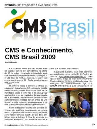 A CMS Brasil reuniu em São Paulo Capital
um grande número de participantes no último
dia 20 de junho, com excelente qualidade técni-
ca o evento foi um grande sucesso. Estive por lá
e vão aqui as minhas impressões sobre este
evento que trouxe a São Paulo grandes nomes
do CMS mundial.
O primeiro passo é sempre a retirada da
credencial, filinha básica, RG, credencial devida-
mente colocada, é hora de circular e rever as co-
munidades juntas e como não é de faltar, pegar
uns brindes e ver as novidades do patrocinado-
res e apoiadores, nessa linha as caricaturas dos
participantes desenhadas por um artista ao vivo
fizeram o maior sucesso, só não consegui a mi-
nha, quem sabe numa próxima oportunidade?
Como todo grande evento com diversas ati-
vidades de qualidade acontecendo ao mesmo
tempo, a principal dificuldade a qualquer partici-
pante fica por conta da escolha de qual delas par-
ticipar, roteiro definido, é hora de aproveitar as
atividades escolhidas, não antes da abertura, é
claro, que por sinal foi na medida.
Fiquei pelo auditório, local onde acontece-
ram as palestras com a condução do Paulino Mi-
chelazzo (http://www.fabricalivre.com.br), uma
figura e tanto, e logo de início ouvi o Guilherme
Chapiewski (http://gc.blog.br/) falando sobre me-
todologias de desenvolvimento ágil (XP,
SCRUM, entre outras) e suas vantagens em re-
EVENTOS · RELATO SOBRE A CMS BRASIL 2009
Por Ari Mendes
Revista Espírito Livre | Julho 2009 | http://revista.espiritolivre.org |89
CMS e Conhecimento,
CMS Brasil 2009
Figura 1: Guilherme Chapiewsk da Globo.com e Rene Muniz da Fábrica
Livre
 