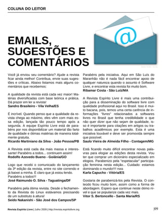 Você já enviou seu comentário? Ajude a revista
ficar ainda melhor! Contribua, envie suas suges-
tões e críticas. Abaixo listamos mais alguns co-
mentários que recebemos:
A qualidade da revista está cada vez maior! Ma-
térias diversificadas com base teórica e prática.
Dá prazer em ler a revista!
Sandro Brasileiro - Vila Velha/ES
É incrível. Quando penso que a qualidade da re-
vista chega ao máximo, eles vêm com mais es-
sa edição, lançada tão pouco tempo após a
segunda. A equipe Espírito Livre está de para-
béns por nos disponibilizar um material tão farto
de qualidade e ótimas matérias de maneira total-
mente gratuita.
Ricardo Martiniano da Silva - João Pessoa/PB
A Revista está cada dia mais massa e interes-
sante! Parabéns a todos... continuem assim!
Rodolfo Azevedo Bueno - Goiânia/GO
Logo que recebi o comunicado do lançamento
da 3ª edição da revista, entre no site correndo e
já baixei a minha. É claro que já estou lendo.
Parabéns a todos!!!
José Raimundo O. Silva - Taguatinga/DF
Parabéns pela ótima revista. Desde o fechamen-
to da Revista do Linux estávamos precisando
de um substituto à altura!
Seido Nakanishi - São José dos Campos/SP
Parabéns pela iniciativa. Aqui em São Luís do
Maranhão não é nada fácil encontrar apoio de
qualquer natureza quando o assunto é Software
Livre, e encontrar esta revista foi muito bom.
Ribamar Costa - São Luíz/MA
A Revista Espírito Livre é mais uma contribui-
ção para a disseminação do software livre com
qualidade profissional aqui no Brasil. Isso é mui-
to bacana, pois, temos uma certa carência de in-
formações "livres" relacionados a softwares
livres no Brasil que tenha credibilidade o que
não quer dizer que não sejam de qualidade, is-
so é importante para citações em artigos ou tra-
balhos acadêmicos por exemplo. Esta é uma
iniciativa louvável e deve ser promovida sempre
que possível.
Saulo Vieira de Almeida Filho - Contagem/MG
Está ficando muito difícil encontrar novas pala-
vras para elogiar as edições desta revista. Vou
ter que comprar um dicionário especializado em
elogios. Parabenizo pela "espetacular" participa-
ção feminina nesta edição... Cuidado: estamos
dominando o mundo!!!! rsss
Karla Capucho - Vitória/ES
Gostaria de parabenizá-los pela Revista. O con-
teúdo ficou muito bom, assim como a forma de
abordagem. Espero que continue neste ótimo ní-
vel e que se popularize cada vez mais.
Vitor S. Bertoncello - Santa Maria/RS
COLUNA DO LEITOR
EMAILS,
SUGESTÕES E
COMENTÁRIOS
Revista Espírito Livre | Julho 2009 | http://revista.espiritolivre.org |09
Ayhan YILDIZ - sxc.hu
 
