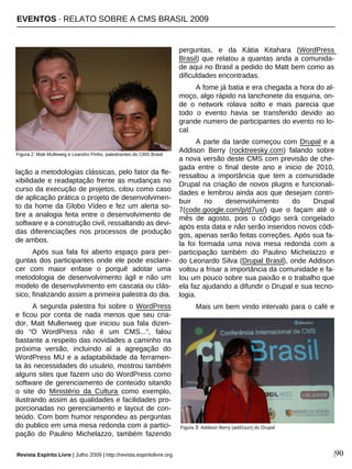 Revista Espírito Livre | Julho 2009 | http://revista.espiritolivre.org |90
lação a metodologias clássicas, pelo fator da fle-
xibilidade e readaptação frente as mudanças no
curso da execução de projetos, citou como caso
de aplicação prática o projeto de desenvolvimen-
to da home da Globo Vídeo e fez um alerta so-
bre a analogia feita entre o desenvolvimento de
software e a construção civil, ressaltando as devi-
das diferenciações nos processos de produção
de ambos.
Após sua fala foi aberto espaço para per-
guntas dos participantes onde ele pode esclare-
cer com maior enfase o porquê adotar uma
metodologia de desenvolvimento ágil e não um
modelo de desenvolvimento em cascata ou clás-
sico, finalizando assim a primeira palestra do dia.
A segunda palestra foi sobre o WordPress
e ficou por conta de nada menos que seu cria-
dor, Matt Mullenweg que iniciou sua fala dizen-
do “O WordPress não é um CMS...”, falou
bastante a respeito das novidades a caminho na
próxima versão, incluindo aí a agregação do
WordPress MU e a adaptabilidade da ferramen-
ta às necessidades do usuário, mostrou também
alguns sites que fazem uso do WordPress como
software de gerenciamento de conteúdo sitando
o site do Ministério da Cultura como exemplo,
ilustrando assim as qualidades e facilidades pro-
porcionadas no gerenciamento e layout de con-
teúdo. Com bom humor respondeu as perguntas
do publico em uma mesa redonda com a partici-
pação do Paulino Michelazzo, também fazendo
perguntas, e da Kátia Kitahara (WordPress
Brasil) que relatou a quantas anda a comunida-
de aqui no Brasil a pedido do Matt bem como as
dificuldades encontradas.
A fome já batia e era chegada a hora do al-
moço, algo rápido na lanchonete da esquina, on-
de o network rolava solto e mais parecia que
todo o evento havia se transferido devido ao
grande numero de participantes do evento no lo-
cal.
A parte da tarde começou com Drupal e a
Addison Berry (rocktreesky.com) falando sobre
a nova versão deste CMS com previsão de che-
gada entre o final deste ano e inicio de 2010,
ressaltou a importância que tem a comunidade
Drupal na criação de novos plugns e funcionali-
dades e lembrou ainda aos que desejam contri-
buir no desenvolvimento do Drupal
7(code.google.com/p/d7ux/) que o façam até o
mês de agosto, pois o código será congelado
após esta data e não serão inseridos novos códi-
gos, apenas serão feitas correções. Após sua fa-
la foi formada uma nova mesa redonda com a
participação também do Paulino Michelazzo e
do Leonardo Silva (Drupal Brasil), onde Addison
voltou a frisar a importância da comunidade e fa-
lou um pouco sobre sua paixão e o trabalho que
ela faz ajudando a difundir o Drupal e sua tecno-
logia.
Mais um bem vindo intervalo para o café e
Figura 3: Addison Berry (add1sun) do Drupal
Figura 2: Matt Mulleweg e Leandro Pinho, palestrantes do CMS Brasil
EVENTOS · RELATO SOBRE A CMS BRASIL 2009
 