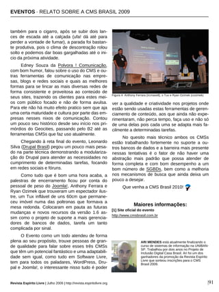 Revista Espírito Livre | Julho 2009 | http://revista.espiritolivre.org |91
também para o cigarro, após se subir dois lan-
ces de escada até a calçada (ufa! dá até para
perder a vontade de fumar), a parada foi bastan-
te produtiva, pois o clima de descontração rolou
solto e podemos dar boas gargalhadas até o ini-
cio da próxima atividade.
Edney Souza da Polvora ! Comunicação,
com bom humor, falou sobre o uso do CMS e ou-
tras ferramentas de comunicação nas empre-
sas, blogs e redes sociais e quais as melhores
formas para se lincar as mais diversas redes de
forma consistente e proveitosa ao conteúdo de
seus sites, trazendo os clientes para estes mei-
os com público focado e não de forma avulsa.
Para ele não há muito efeito pratico sem que aja
uma certa maturidade e cultura por parte das em-
presas nesses nixos de comunicação. Contou
um pouco seu histórico desde seu início nos pri-
mórdios do Geocities, passando pelo B2 até as
ferramentas CMSs que faz uso atualmente.
Chegando à reta final do evento, Leonardo
Silva (Drupal Brasil) pegou um pouco mais pesa-
do na parte técnica demonstrando a modulariza-
ção do Drupal para atender as necessidades no
cumprimento de determinadas tarefas, focando
em redes sociais e fóruns.
Como tudo que é bom uma hora acaba, a
palestras de encerramento ficou por conta do
pessoal de peso do Joomla!, Anthony Ferrara e
Ryan Ozimek que trouxeram um espectador ilus-
tre, um Tux inflável de uns 60cm que permane-
ceu imóvel numa das poltronas que formava a
mesa redonda. Colocaram em pauta as futuras
mudanças e novos recursos da versão 1.6 as-
sim como o projeto de suporte a mais gerencia-
dores de bancos de dados, tarefa um tanto
complicada por sinal.
O Evento como um todo atendeu de forma
plena ao seu propósito, trouxe pessoas de gran-
de qualidade para falar sobre esses três CMSs
que têm um potencial fantástico e uma adaptabili-
dade sem igual, como tudo em Software Livre,
tem para todos os paladares, WordPress, Dru-
pal e Joomla!, o interessante nisso tudo é poder
ver a qualidade e criatividade nos projetos onde
estão sendo usadas estas ferramentas de geren-
ciamento de conteúdo, aos que ainda não expe-
rimentaram, não perca tempo, faça uso e não só
de uma delas pois cada uma se adapta mais fa-
cilmente a determinadas tarefas.
No quesito mais técnico ambos os CMSs
estão trabalhando fortemente no suporte a ou-
tros bancos de dados e a barreira mais presente
nessas tentativas é o fator de não haver uma
abstração mais padrão que possa atender de
forma completa e com bom desempenho a um
bom número de SGBDs, bem como a melhoria
nos mecanismos de busca que ainda deixa um
pouco a desejar.
Que venha a CMS Brasil 2010!
ARI MENDES está atualmente finalizando o
curso de sistemas de informação na UNIBAN-
SP. Trabalhou por dois anos no Projeto de
Inclusão Digital Casa Brasil. Ari foi um dos
ganhadores da promoção da Revista Espírito
Livre que sorteou inscrições para o CMS
Brasil 2009.
Maiores informações:
[1] Site oficial do evento
http://www.cmsbrasil.com.br
Figura 4: Anthony Ferrara (ircmaxell), o Tux e Ryan Ozimek (cozimek)
EVENTOS · RELATO SOBRE A CMS BRASIL 2009
 