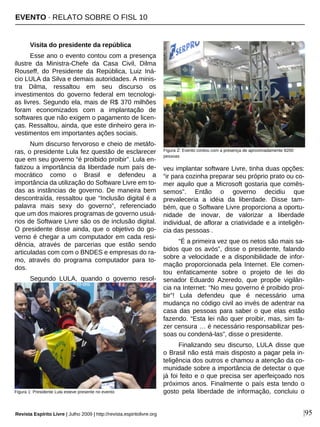 Revista Espírito Livre | Julho 2009 | http://revista.espiritolivre.org |95
Visita do presidente da república
Esse ano o evento contou com a presença
ilustre da Ministra-Chefe da Casa Civil, Dilma
Rouseff, do Presidente da República, Luiz Iná-
cio LULA da Silva e demais autoridades. A minis-
tra Dilma, ressaltou em seu discurso os
investimentos do governo federal em tecnologi-
as livres. Segundo ela, mais de R$ 370 milhões
foram economizados com a implantação de
softwares que não exigem o pagamento de licen-
ças. Ressaltou, ainda, que este dinheiro gera in-
vestimentos em importantes ações sociais.
Num discurso fervoroso e cheio de metáfo-
ras, o presidente Lula fez questão de esclarecer
que em seu governo “é proibido proibir”. Lula en-
fatizou a importância da liberdade num país de-
mocrático como o Brasil e defendeu a
importância da utilização do Software Livre em to-
das as instâncias de governo. De maneira bem
descontraída, ressaltou que “Inclusão digital é a
palavra mais sexy do governo”, referenciado
que um dos maiores programas de governo usuá-
rios de Software Livre são os de inclusão digital.
O presidente disse ainda, que o objetivo do go-
verno é chegar a um computador em cada resi-
dência, através de parcerias que estão sendo
articuladas com com o BNDES e empresas do ra-
mo, através do programa computador para to-
dos.
Segundo LULA, quando o governo resol-
veu implantar software Livre, tinha duas opções:
“ir para cozinha preparar seu próprio prato ou co-
mer aquilo que a Microsoft gostaria que comês-
semos”. Então o governo decidiu que
prevaleceria a idéia da liberdade. Disse tam-
bém, que o Software Livre proporciona a oportu-
nidade de inovar, de valorizar a liberdade
individual, de aflorar a criatividade e a inteligên-
cia das pessoas .
“É a primeira vez que os netos são mais sa-
bidos que os avós”, disse o presidente, falando
sobre a velocidade e a disponibilidade de infor-
mação proporcionada pela Internet. Ele comen-
tou enfaticamente sobre o projeto de lei do
senador Eduardo Azeredo, que propõe vigilân-
cia na Internet: “No meu governo é proibido proi-
bir”! Lula defendeu que é necessário uma
mudança no código civil ao invés de adentrar na
casa das pessoas para saber o que elas estão
fazendo. “Esta lei não quer proibir, mas, sim fa-
zer censura … é necessário responsabilizar pes-
soas ou condená-las”, disse o presidente.
Finalizando seu discurso, LULA disse que
o Brasil não está mais disposto a pagar pela in-
teligência dos outros e chamou a atenção da co-
munidade sobre a importância de detectar o que
já foi feito e o que precisa ser aperfeiçoado nos
próximos anos. Finalmente o país esta tendo o
gosto pela liberdade de informação, concluiu oFigura 1: Presidente Lula esteve presente no evento
Figura 2: Evento contou com a presença de aproximadamente 8200
pessoas
EVENTO · RELATO SOBRE O FISL 10
 