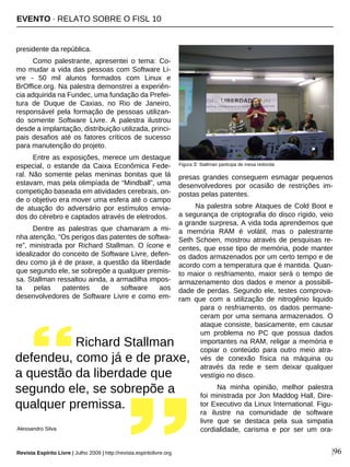 presidente da república.
Como palestrante, apresentei o tema: Co-
mo mudar a vida das pessoas com Software Li-
vre - 50 mil alunos formados com Linux e
BrOffice.org. Na palestra demonstrei a experiên-
cia adquirida na Fundec, uma fundação da Prefei-
tura de Duque de Caxias, no Rio de Janeiro,
responsável pela formação de pessoas utilizan-
do somente Software Livre. A palestra ilustrou
desde a implantação, distribuição utilizada, princi-
pais desafios até os fatores críticos de sucesso
para manutenção do projeto.
Entre as exposições, merece um destaque
especial, o estande da Caixa Econômica Fede-
ral. Não somente pelas meninas bonitas que lá
estavam, mas pela olimpíada de “Mindball”, uma
competição baseada em atividades cerebrais, on-
de o objetivo era mover uma esfera até o campo
de atuação do adversário por estímulos envia-
dos do cérebro e captados através de eletrodos.
Dentre as palestras que chamaram a mi-
nha atenção, “Os perigos das patentes de softwa-
re”, ministrada por Richard Stallman. O ícone e
idealizador do conceito de Software Livre, defen-
deu como já é de praxe, a questão da liberdade
que segundo ele, se sobrepõe a qualquer premis-
sa. Stallman ressaltou ainda, a armadilha impos-
ta pelas patentes de software aos
desenvolvedores de Software Livre e como em-
presas grandes conseguem esmagar pequenos
desenvolvedores por ocasião de restrições im-
postas pelas patentes.
Na palestra sobre Ataques de Cold Boot e
a segurança de criptografia do disco rígido, veio
a grande surpresa. A vida toda aprendemos que
a memória RAM é volátil, mas o palestrante
Seth Schoen, mostrou através de pesquisas re-
centes, que esse tipo de memória, pode manter
os dados armazenados por um certo tempo e de
acordo com a temperatura que é mantida. Quan-
to maior o resfriamento, maior será o tempo de
armazenamento dos dados e menor a possibili-
dade de perdas. Segundo ele, testes comprova-
ram que com a utilização de nitrogênio liquido
para o resfriamento, os dados permane-
ceram por uma semana armazenados. O
ataque consiste, basicamente, em causar
um problema no PC que possua dados
importantes na RAM, religar a memória e
copiar o conteúdo para outro meio atra-
vés de conexão física na máquina ou
através da rede e sem deixar qualquer
vestígio no disco.
Na minha opinião, melhor palestra
foi ministrada por Jon Maddog Hall, Dire-
tor Executivo da Linux International. Figu-
ra ilustre na comunidade de software
livre que se destaca pela sua simpatia
cordialidade, carisma e por ser um ora-
Richard Stallman
defendeu, como já e de praxe,
a questão da liberdade que
segundo ele, se sobrepõe a
qualquer premissa.
Alessandro Silva
Revista Espírito Livre | Julho 2009 | http://revista.espiritolivre.org |96
Figura 3: Stallman participa de mesa redonda
EVENTO · RELATO SOBRE O FISL 10
 
