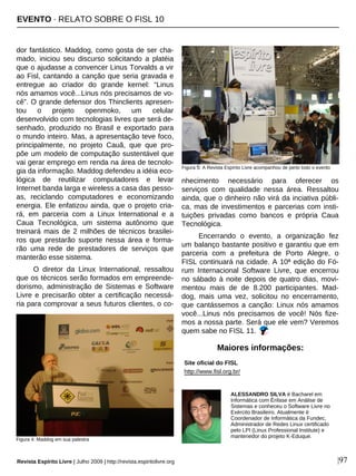 dor fantástico. Maddog, como gosta de ser cha-
mado, iniciou seu discurso solicitando a platéia
que o ajudasse a convencer Linus Torvalds a vir
ao Fisl, cantando a canção que seria gravada e
entregue ao criador do grande kernel: “Linus
nós amamos você...Linus nós precisamos de vo-
cê”. O grande defensor dos Thinclients apresen-
tou o projeto openmoko, um celular
desenvolvido com tecnologias livres que será de-
senhado, produzido no Brasil e exportado para
o mundo inteiro. Mas, a apresentação teve foco,
principalmente, no projeto Cauã, que que pro-
põe um modelo de computação sustentável que
vai gerar emprego em renda na área de tecnolo-
gia da informação. Maddog defendeu a idéia eco-
lógica de reutilizar computadores e levar
Internet banda larga e wireless a casa das pesso-
as, reciclando computadores e economizando
energia. Ele enfatizou ainda, que o projeto cria-
rá, em parceria com a Linux International e a
Caua Tecnológica, um sistema autônomo que
treinará mais de 2 milhões de técnicos brasilei-
ros que prestarão suporte nessa área e forma-
rão uma rede de prestadores de serviços que
manterão esse sistema.
O diretor da Linux International, ressaltou
que os técnicos serão formados em empreende-
dorismo, administração de Sistemas e Software
Livre e precisarão obter a certificação necessá-
ria para comprovar a seus futuros clientes, o co-
nhecimento necessário para oferecer os
serviços com qualidade nessa área. Ressaltou
ainda, que o dinheiro não virá da inciativa públi-
ca, mas de investimentos e parcerias com insti-
tuições privadas como bancos e própria Caua
Tecnológica.
Encerrando o evento, a organização fez
um balanço bastante positivo e garantiu que em
parceria com a prefeitura de Porto Alegre, o
FISL continuará na cidade. A 10ª edição do Fó-
rum Internacional Software Livre, que encerrou
no sábado à noite depois de quatro dias, movi-
mentou mais de de 8.200 participantes. Mad-
dog, mais uma vez, solicitou no encerramento,
que cantássemos a canção: Linux nós amamos
você...Linus nós precisamos de você! Nós fize-
mos a nossa parte. Será que ele vem? Veremos
quem sabe no FISL 11.
ALESSANDRO SILVA é Bacharel em
Informática com Ênfase em Análise de
Sistemas e conheceu o Software Livre no
Exército Brasileiro. Atualmente é
Coordenador de Informática da Fundec,
Administrador de Redes Linux certificado
pelo LPI (Linux Professional Institute) e
mantenedor do projeto K-Eduque.
Site oficial do FISL
http://www.fisl.org.br/
Maiores informações:
Revista Espírito Livre | Julho 2009 | http://revista.espiritolivre.org |97
Figura 4: Maddog em sua palestra
Figura 5: A Revista Espírito Livre acompanhou de perto todo o evento
EVENTO · RELATO SOBRE O FISL 10
 