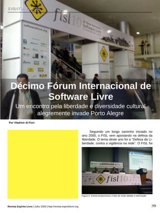 Seguindo um longo caminho iniciado no
ano 2000, o FISL vem apostando na defesa da
liberdade. O tema deste ano foi a “Defesa da Li-
berdade, contra a vigilância na rede”. O FISL foi
EEVVEENNTTOO ·· FFIISSLL 1100
Décimo Fórum Internacional de
Software Livre
Por Vladimir di Fiori
Revista Espírito Livre | Julho 2009 | http://revista.espiritolivre.org |98
Um encontro pela liberdade e diversidade cultural
alegremente invade Porto Alegre
Figura 1: Evento proporcionou 4 dias de muito debate e informação
 
