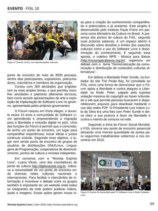 Revista Espírito Livre | Julho 2009 | http://revista.espiritolivre.org |99
ponto de encontro de mais de 8500 pessoas,
dentre elas participantes, expositores, patrocina-
dores, voluntários e membros da organização.
Contou com 300 atividades que engloba-
ram os mais amplos temas, o que permitiu esco-
lher atividades e palestras altamente técnicas,
bem como assistir apresentações de arte e expo-
sição de implantação de Software Livre no gover-
no, apresentada pelos próprios governantes.
O Fórum nasceu em Porto Alegre, e duran-
te esses 10 anos a comunidade de Software Li-
vre aprendendo e empreendendo a migração
para a liberdade e inclusão digital no país. Uma
das funções do Fórum é permitir que a comunida-
de tenho um ponto de encontro, um lugar para
compartilhar experiências, trocar idéias e juntos
continuar criando. Seguindo esse objetivo, o lu-
gar vem sendo ponto de encontro de grupos de
usuários de distribuições GNU/Linux, Lingua-
gens de Programação, cooperativas de desenvol-
vimento, pontos de cultura e revistas indepentes.
Em conversa com a “Revista Espírito
Livre”, Luana Vilutis, uma das coordadoras do
ponto de cultura http://diplonarede.org.br, indica-
va a necessidade de um ponto de encontro on-
de diversas redes culturais nacionais e
internacionais. Para facilitar o intercâmbio de in-
formação e incentivar o debate entre os grupos
também é importante ter um website onde todos
os integrantes da rede podem publicar vídeos,
áudio e imagens. Essas ações geram novas vi-
as para a criação do conhecimento compartilha-
do e potencializa o já existente. Este projeto é
desenvolvido pelo Instituto Paulo Freire em par-
ceria como Ministério da Cultura no Brasil. A pre-
sença dos pontos de cultura do FISL, segundo
suas próprias palavras, é um espaço aberto à
discussão sobre desafios e limites dos aspectos
culturais como o uso do Software Livre e disse-
minação do conhecimento. E seguindo essa
aposta, o coletivo MPB - Música para Baixar
(http://musicaparabaixar.org.br), organizou um
debate com o tema “Democratização da comu-
nicação e distribuição de conteúdos culturais al-
ternativos”.
Em defesa a liberdade Peter Sunde, co-fun-
dador do site The Pirate Bay, foi convidado ao
FISL como uma forma de demonstrar que o Fó-
rum apóia a liberdade e contra ataques a Liber-
dade na Rede. Peter, julgado pela suposta
violação massiva de copyright ao haver cofunda-
do o site que permite pessoas buscarem e dispo-
nibilizarem arquivos para download mediante o
uso das redes P2P. O Presidente Luiz Inácio Lu-
la da Silva tira uma foto com Peter Sunde e dei-
xa claro a sua postura a favor da liberdade e
contra o intento de censura na rede.
Seguindo a linha do Fórum Social Mundial,
o FISL encerra seu ponto de encontro pesencial
deixando uma imensa quantidade de portas pa-
ra seguirmos trabalhandoe voltarmos a nos en-
contrar em 2010.
Figura 2: Evento contou com apresentações culturais
EVENTO · FISL 10
Figura 3: Evento foi transmitido pela TV Software Livre e Rádio Software
Livre
 