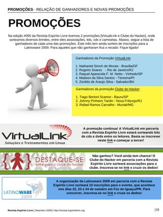 PROMOÇÕES · RELAÇÃO DE GANHADORES E NOVAS PROMOÇÕES
PROMOÇÕES
Revista Espírito Livre | Setembro 2009 | http://revista.espiritolivre.org |10
Ganhadores da Promoção VirtualLink:
1. Nathaniel Simch de Morais - Brasília/DF
2. Rogerio Soares - Rio de Janeiro/RJ
3. Raquel Aparecida F. M. Netto - Vinhedo/SP
4. Madson da Silva Santos - Teresina/PI
5. Zenildo de Araujo Silva - Salvador/BA
Ganhadores da promoção Clube do Hacker:
1. Tiago Bertoni Scarton - Bauru/SP
2. Johnny Pinheiro Tardin - Nova Friburgo/RJ
3. Rafael Ramos Carvalho - Muriaé/MG
Na edição #005 da Revista Espírito Livre tivemos 2 promoções [VirtualLink e Clube do Hacker], onde
sorteamos diversos brindes, entre eles associações, kits, cds e camisetas. Abaixo, segue a lista de
ganhadores de cada uma das promoções. Este mês tem ainda sorteio de inscrições para a
Latinoware 2009. Para aqueles que não ganharam fica o recado: Fique ligado!
A promoção continua! A VirtualLink em parceria
com a Revista Espírito Livre estará sorteando kits
de cds e dvds entre os leitores. Basta se inscrever
neste link e começar a torcer!
Não ganhou? Você ainda tem chance! O
Clube do Hacker em parceria com a Revista
Espírito Livre sorteará associações para o
clube. Inscreva-se no link e cruze os dedos!
A promoção continua! A VirtualLink em parceria
com a Revista Espírito Livre estará sorteando kits
de cds e dvds entre os leitores. Basta se inscrever
neste link e começar a torcer!
A organização da Latinoware 2009 em parceria com a Revista
Espírito Livre sorteará 10 inscrições para o evento, que acontece
nos dias 22, 23 e 24 de outubro em Foz do Iguaçu/PR. Para
concorrer, inscreva-se no link e cruze os dedos!
 