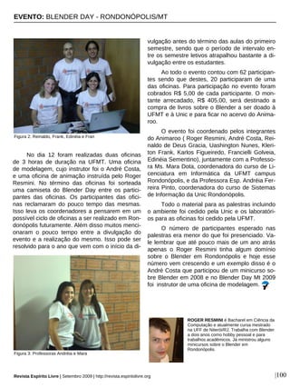 No dia 12 foram realizadas duas oficinas
de 3 horas de duração na UFMT. Uma oficina
de modelagem, cujo instrutor foi o André Costa,
e uma oficina de animação instruída pelo Roger
Resmini. No término das oficinas foi sorteada
uma camiseta do Blender Day entre os partici-
pantes das oficinas. Os participantes das ofici-
nas reclamaram do pouco tempo das mesmas.
Isso leva os coordenadores a pensarem em um
possível ciclo de oficinas a ser realizado em Ron-
donópolis futuramente. Além disso muitos menci-
onaram o pouco tempo entre a divulgação do
evento e a realização do mesmo. Isso pode ser
resolvido para o ano que vem com o início da di-
vulgação antes do término das aulas do primeiro
semestre, sendo que o período de intervalo en-
tre os semestre letivos atrapalhou bastante a di-
vulgação entre os estudantes.
Ao todo o evento contou com 62 participan-
tes sendo que destes, 20 participaram de uma
das oficinas. Para participação no evento foram
cobrados R$ 5,00 de cada participante. O mon-
tante arrecadado, R$ 405,00, será destinado a
compra de livros sobre o Blender a ser doado à
UFMT e à Unic e para ficar no acervo do Anima-
roo.
O evento foi coordenado pelos integrantes
do Animaroo ( Roger Resmini, André Costa, Rei-
naldo de Deus Gracia, Uashington Nunes, Kleri-
ton Frank, Karlos Figueiredo, Francielli Golveia,
Edinéia Sementino), juntamente com a Professo-
ra Ms. Mara Dota, coordenadora do curso de Li-
cenciatura em Informática da UFMT campus
Rondonópolis, e da Professora Esp. Andréia Fer-
reira Pinto, coordenadora do curso de Sistemas
de Informação da Unic Rondonópolis.
Todo o material para as palestras incluindo
o ambiente foi cedido pela Unic e os laboratóri-
os para as oficinas foi cedido pela UFMT.
O número de participantes esperado nas
palestras era menor do que foi presenciado. Va-
le lembrar que até pouco mais de um ano atrás
apenas o Roger Resmini tinha algum domínio
sobre o Blender em Rondonópolis e hoje esse
número vem crescendo e um exemplo disso é o
André Costa que participou de um minicurso so-
bre Blender em 2008 e no Blender Day Mt 2009
foi instrutor de uma oficina de modelagem.
|100
ROGER RESMINI é Bacharel em Ciência da
Computação e atualmente cursa mestrado
na UFF de Niterói/RJ. Trabalha com Blender
a dois anos como hobby pessoal e para
trabalhos acadêmicos. Já ministrou alguns
minicursos sobre o Blender em
Rondonópolis.
Revista Espírito Livre | Setembro 2009 | http://revista.espiritolivre.org
Figura 2: Reinaldo, Frank, Edinéia e Fran
Figura 3: Professoras Andréia e Mara
EVENTO: BLENDER DAY - RONDONÓPOLIS/MT
 