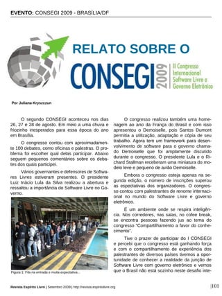 O segundo CONSEGI aconteceu nos dias
26, 27 e 28 de agosto. Em meio a uma chuva e
friozinho inesperados para essa época do ano
em Brasília.
O congresso contou com aproximadamen-
te 100 debates, como oficinas e palestras. O pro-
blema foi escolher qual delas participar. Abaixo
seguem pequenos comentários sobre os deba-
tes dos quais participei.
Vários governantes e defensores de Softwa-
res Livres estiveram presentes. O presidente
Luiz Inácio Lula da Silva realizou a abertura e
ressaltou a importância do Software Livre no Go-
verno.
O congresso realizou também uma home-
nagem ao ano da França do Brasil e com isso
apresentou o Demoiselle, pois Santos Dumont
permitia a utilização, adaptação e cópia de seu
trabalho. Agora tem um framework para desen-
volvimento de software para o governo chama-
do Demoiselle que foi amplamente discutido
durante o congresso. O presidente Lula e o Ri-
chard Stallman receberam uma miniatura do mo-
delo leve e pequeno de avião Demoiselle.
Embora o congresso esteja apenas na se-
gunda edição, o número de inscrições superou
as espectativas dos organizadores. O congres-
so contou com palestrantes de renome internaci-
onal no mundo do Software Livre e governo
eletrônico.
É um ambiente onde se respira inteligên-
cia. Nos corredores, nas salas, no cofee break,
se encontra pessoas fazendo jus ao tema do
congresso “Compartilhamento a favor do conhe-
cimento”.
Tive o prazer de participar do I CONSEGI
e percebi que o congresso está ganhando força
e com o compartilhamento de experiência dos
palestrantes de diversos países tivemos a opor-
tunidade de conhecer a realidade da junção de
Software Livre com governo eletrônico e vemos
que o Brasil não está sozinho neste desafio inte-
EVENTO: CONSEGI 2009 - BRASÍLIA/DF
Por Juliana Kryszczun
Revista Espírito Livre | Setembro 2009 | http://revista.espiritolivre.org |101
Figura 1: Fila na entrada e muita expectativa...
RELATO SOBRE O
 