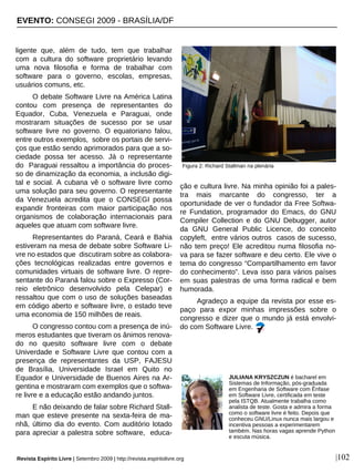 ligente que, além de tudo, tem que trabalhar
com a cultura do software proprietário levando
uma nova filosofia e forma de trabalhar com
software para o governo, escolas, empresas,
usuários comuns, etc.
O debate Software Livre na América Latina
contou com presença de representantes do
Equador, Cuba, Venezuela e Paraguai, onde
mostraram situações de sucesso por se usar
software livre no governo. O equatoriano falou,
entre outros exemplos, sobre os portais de servi-
ços que estão sendo aprimorados para que a so-
ciedade possa ter acesso. Já o representante
do Paraguai ressaltou a importância do proces-
so de dinamização da economia, a inclusão digi-
tal e social. A cubana vê o software livre como
uma solução para seu governo. O representante
da Venezuela acredita que o CONSEGI possa
expandir fronteiras com maior participação nos
organismos de colaboração internacionais para
aqueles que atuam com software livre.
Representantes do Paraná, Ceará e Bahia
estiveram na mesa de debate sobre Software Li-
vre no estados que discutiram sobre as colabora-
ções tecnológicas realizadas entre governos e
comunidades virtuais de software livre. O repre-
sentante do Paraná falou sobre o Expresso (Cor-
reio eletrônico desenvolvido pela Celepar) e
ressaltou que com o uso de soluções baseadas
em código aberto e software livre, o estado teve
uma economia de 150 milhões de reais.
O congresso contou com a presença de inú-
meros estudantes que tiveram os ânimos renova-
do no quesito software livre com o debate
Univerdade e Software Livre que contou com a
presença de representantes da USP, FAJESU
de Brasília, Universidade Israel em Quito no
Equador e Universidade de Buenos Aires na Ar-
gentina e mostraram com exemplos que o softwa-
re livre e a educação estão andando juntos.
E não deixando de falar sobre Richard Stall-
man que esteve presente na sexta-feira de ma-
nhã, último dia do evento. Com auditório lotado
para apreciar a palestra sobre software, educa-
ção e cultura livre. Na minha opinião foi a pales-
tra mais marcante do congresso, ter a
oportunidade de ver o fundador da Free Softwa-
re Fundation, programador do Emacs, do GNU
Compiler Collection e do GNU Debugger, autor
da GNU General Public Licence, do conceito
copyleft, entre vários outros casos de sucesso,
não tem preço! Ele acreditou numa filosofia no-
va para se fazer software e deu certo. Ele vive o
tema do congresso “Compartilhamento em favor
do conhecimento”. Leva isso para vários países
em suas palestras de uma forma radical e bem
humorada.
Agradeço a equipe da revista por esse es-
paço para expor minhas impressões sobre o
congresso e dizer que o mundo já está envolvi-
do com Software Livre.
|102
JULIANA KRYSZCZUN é bacharel em
Sistemas de Informação, pós-graduada
em Engenharia de Software com Ênfase
em Software Livre, certificada em teste
pela ISTQB. Atualmente trabalha como
analista de teste. Gosta e admira a forma
como o software livre é feito. Depois que
conheceu GNU/Linux nunca mais largou e
incentiva pessoas a experimentarem
também. Nas horas vagas aprende Python
e escuta música.
Revista Espírito Livre | Setembro 2009 | http://revista.espiritolivre.org
Figura 2: Richard Stallman na plenária
EVENTO: CONSEGI 2009 - BRASÍLIA/DF
 
