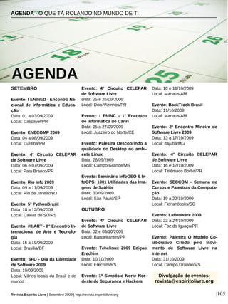 SETEMBRO
Evento: I ENINED - Encontro Na-
cional de Informática e Educa-
ção
Data: 01 a 03/09/2009
Local: Cascavel/PR
Evento: ENECOMP 2009
Data: 04 a 08/09/2009
Local: Curitiba/PR
Evento: 4º Circuito CELEPAR
de Software Livre
Data: 06 e 07/09/2009
Local: Pato Branco/PR
Evento: Rio Info 2009
Data: 09 a 11/09/2009
Local: Rio de Janeiro/RJ
Evento: 5º PythonBrasil
Data: 10 a 12/09/2009
Local: Caxias do Sul/RS
Evento: #8.ART - 8° Encontro In-
ternacional de Arte e Tecnolo-
gia
Data: 16 a 19/09/2009
Local: Brasília/DF
Evento: SFD - Dia da Liberdade
de Software 2009
Data: 19/09/2009
Local: Vários locais do Brasil e do
mundo
Evento: 4º Circuito CELEPAR
de Software Livre
Data: 25 e 26/09/2009
Local: Dois Vizinhos/PR
Evento: I ENINC - 1º Encontro
de Informática do Cariri
Data: 25 a 27/09/2009
Local: Juazeiro do Norte/CE
Evento: Palestra Descobrindo a
qualidade do Desktop no ambi-
ente Linux
Data: 26/09/2009
Local: Campo Grande/MS
Evento: Seminário InfoGEO & In-
foGPS: 1001 Utilidades das Ima-
gens de Satélite
Data: 30/09/2009
Local: São Paulo/SP
OUTUBRO
Evento: 4º Circuito CELEPAR
de Software Livre
Data: 02 e 03/10/2009
Local: Bandeirantes/PR
Evento: Tchelinux 2009 Ediçao
Erechim
Data: 10/10/2009
Local: Erechim/RS
Evento: 1º Simpósio Norte Nor-
deste de Segurança e Hackers
Data: 10 e 11/10/2009
Local: Manaus/AM
Evento: BackTrack Brasil
Data: 11/10/2009
Local: Manaus/AM
Evento: 2º Encontro Mineiro de
Software Livre 2009
Data: 13 a 17/10/2009
Local: Itajubá/MG
Evento: 4º Circuito CELEPAR
de Software Livre
Data: 16 e 17/10/2009
Local: Telêmaco Borba/PR
Evento: SECCOM - Semana de
Cursos e Palestras da Computa-
ção
Data: 19 a 22/10/2009
Local: Florianópolis/SC
Evento: Latinoware 2009
Data: 22 a 24/10/2009
Local: Foz do Iguaçu/PR
Evento: Palestra O Modelo Co-
laborativo Criado pelo Movi-
mento de Software Livre na
Internet
Data: 31/10/2009
Local: Campo Grande/MS
AGENDA · O QUE TÁ ROLANDO NO MUNDO DE TI
AGENDA
Revista Espírito Livre | Setembro 2009 | http://revista.espiritolivre.org |105
Divulgação de eventos:
revista@espiritolivre.org
 
