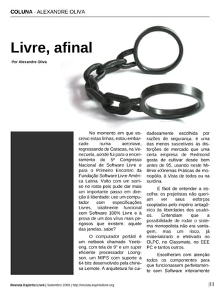 No momento em que es-
crevo estas linhas, estou embar-
cado numa aeronave,
regressando de Caracas, na Ve-
nezuela, aonde fui para o encer-
ramento do 5º Congresso
Nacional de Software Livre e
para o Primeiro Encontro da
Fundação Software Livre Améri-
ca Latina. Volto com um sorri-
so no rosto pois pude dar mais
um importante passo em dire-
ção à liberdade: uso um compu-
tador com especificações
Livres, totalmente funcional
com Software 100% Livre e à
prova de um dos vírus mais pe-
rigosos que existem: aquele
das janelas, sabe?
O computador portátil é
um netbook chamado Yeelo-
ong, com tela de 9" e um super
eficiente processador Loong-
son, um MIPS com suporte a
64 bits desenvolvido pela chine-
sa Lemote. A arquitetura foi cui-
dadosamente escolhida por
razões de segurança: é uma
das menos suscetíveis às dis-
torções de mercado que uma
certa empresa de Redmond
gosta de cultivar desde bem
antes de 95, usando neste Mi-
lênio eXtremas Práticas de mo-
nopólio, à Vista de todos ou na
surdina.
É fácil de entender a es-
colha: os projetistas não queri-
am ver seus esforços
cooptados pelo império antagô-
nico às liberdades dos usuári-
os. Entendiam que a
possibilidade de rodar o siste-
ma monopolista não era vanta-
gem, mas um risco, já
materializado e efetivado no
OLPC, no Classmate, no EEE
PC e tantos outros.
Escolheram com atenção
todos os componentes para
que funcionassem perfeitamen-
te com Software inteiramente
COLUNA · ALEXANDRE OLIVA
Livre, afinal
Por Alexandre Oliva
|11
Sophie - sxc.hu
Revista Espírito Livre | Setembro 2009 | http://revista.espiritolivre.org
 