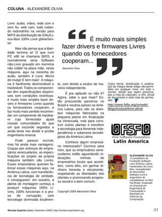 COLUNA · ALEXANDRE OLIVA
Revista Espírito Livre | Setembro 2009 | http://revista.espiritolivre.org |12
Livre: áudio, vídeo, rede com e
sem fio, web cam, tudo rodan-
do redondinho na versão para
MIPS da distribuição de GNU/Li-
nux-libre 100% Livre gNewSen-
se.
Mas não pense que a liber-
dade termina aí! O que num
PC x86 se chamaria BIOS, e
normalmente seria Software
não-Livre gravado em memória
não volátil na placa mãe, nesta
máquina, aqui na mesinha do
avião, também é Livre. Morra
de inveja! E tem mais! A máqui-
na é facilmente desmontável e
hackeável. Todos os componen-
tes têm especificações disponí-
veis sem condições restritivas:
é muito mais simples fazer dri-
vers e firmwares Livres quando
os fornecedores cooperam, e
faz muito mais sentido recomen-
dar um componente de hardwa-
re cujo fornecedor ajuda
nossas comunidades do que
um que esconde segredos e
ainda tenta nos dividir e proíbe
engenharia reversa.
Pode parecer incrível,
mas há ainda mais vantagens.
Graças aos esforços de empre-
sários venezuelanos, as especi-
ficações do projeto da própria
máquina também são Livres.
Esses empresários queriam fa-
bricar essas máquinas aqui, na
América Latina, com transferên-
cia de tecnologia de verdade,
e conseguiram: em outubro, a
planta de montagem começa a
produzir máquinas 100% Li-
vres, 100% funcionais e à pro-
va de corrupção, com
tecnologia dominada localmen-
te, com direito a evoluir de ma-
neira independente.
É pra aplaudir ou não é?
Agora, sabe o que mais? Es-
tão procurando parceiros no
Brasil e noutros países na Amé-
rica Latina, para não só distri-
buir máquinas fabricadas na
pequena planta em finalização
na Venezuela, mas para cons-
truir outras plantas e transferir
a tecnologia para fomentar inde-
pendência e soberania tecnoló-
gicas da América Latina.
Conhece algum empresá-
rio interessado? Escreva para
mim, que os empresários vene-
zuelanos estão aguardando in-
dicações minhas de
empresários locais que acredi-
tem, como eles, em ganhar di-
nheiro honesta e eticamente,
respeitando as liberdades dos
clientes e promovendo progres-
so social e o bem comum.
Copyright 2009 Alexandre Oliva
Cópia literal, distribuição e publica-
ção da íntegra deste artigo são permi-
tidas em qualquer meio, em todo o
mundo, desde que sejam preserva-
das a nota de copyright, a URL oficial
do documento e esta nota de permis-
são.
http://www.fsfla.org/svnwiki/
blogs/lxo/pub/livre-afinal
ALEXANDRE OLIVA
é conselheiro da
Fundação Software
Livre América Latina,
mantenedor do Linux-
libre, evangelizador
do Movimento
Software Livre e
engenheiro de
compiladores na Red
Hat Brasil. Graduado
na Unicamp em
Engenharia de
Computação e
Mestrado em
Ciências da
Computação.
É muito mais simples
fazer drivers e firmwares Livres
quando os fornecedores
cooperam...
Alexandre Oliva
 
