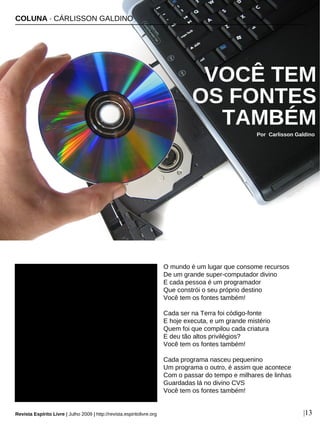 O mundo é um lugar que consome recursos
De um grande super-computador divino
E cada pessoa é um programador
Que constrói o seu próprio destino
Você tem os fontes também!
Cada ser na Terra foi código-fonte
E hoje executa, e um grande mistério
Quem foi que compilou cada criatura
E deu tão altos privilégios?
Você tem os fontes também!
Cada programa nasceu pequenino
Um programa o outro, é assim que acontece
Com o passar do tempo e milhares de linhas
Guardadas lá no divino CVS
Você tem os fontes também!
COLUNA · CÁRLISSON GALDINO
VOCÊ TEM
OS FONTES
TAMBÉM
Por Carlisson Galdino
Revista Espírito Livre | Julho 2009 | http://revista.espiritolivre.org |13
Miguel Ugalde - sxc.hu
 