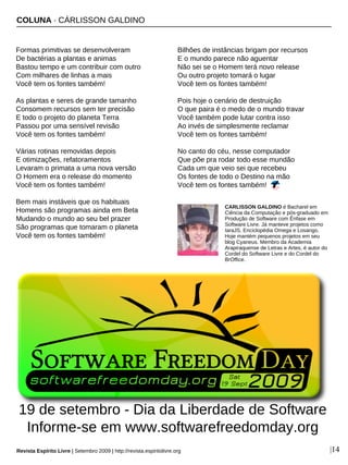COLUNA · CÁRLISSON GALDINO
Revista Espírito Livre | Setembro 2009 | http://revista.espiritolivre.org |14
Formas primitivas se desenvolveram
De bactérias a plantas e animas
Bastou tempo e um contribuir com outro
Com milhares de linhas a mais
Você tem os fontes também!
As plantas e seres de grande tamanho
Consomem recursos sem ter precisão
E todo o projeto do planeta Terra
Passou por uma sensível revisão
Você tem os fontes também!
Várias rotinas removidas depois
E otimizações, refatoramentos
Levaram o primata a uma nova versão
O Homem era o release do momento
Você tem os fontes também!
Bem mais instáveis que os habituais
Homens são programas ainda em Beta
Mudando o mundo ao seu bel prazer
São programas que tomaram o planeta
Você tem os fontes também!
Bilhões de instâncias brigam por recursos
E o mundo parece não aguentar
Não sei se o Homem terá novo release
Ou outro projeto tomará o lugar
Você tem os fontes também!
Pois hoje o cenário de destruição
O que paira é o medo de o mundo travar
Você também pode lutar contra isso
Ao invés de simplesmente reclamar
Você tem os fontes também!
No canto do céu, nesse computador
Que põe pra rodar todo esse mundão
Cada um que veio sei que recebeu
Os fontes de todo o Destino na mão
Você tem os fontes também!
CARLISSON GALDINO é Bacharel em
Ciência da Computação e pós-graduado em
Produção de Software com Ênfase em
Software Livre. Já manteve projetos como
IaraJS, Enciclopédia Omega e Losango.
Hoje mantém pequenos projetos em seu
blog Cyaneus. Membro da Academia
Arapiraquense de Letras e Artes, é autor do
Cordel do Software Livre e do Cordel do
BrOffice.
19 de setembro - Dia da Liberdade de Software
Informe-se em www.softwarefreedomday.org
 