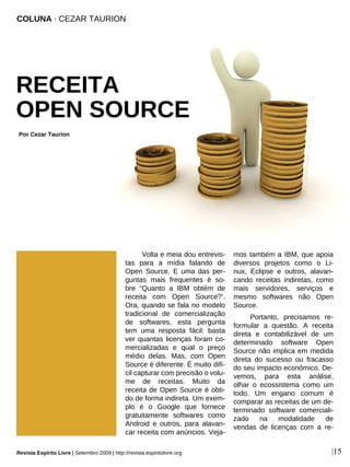 Volta e meia dou entrevis-
tas para a mídia falando de
Open Source. E uma das per-
guntas mais frequentes é so-
bre “Quanto a IBM obtém de
receita com Open Source?’.
Ora, quando se fala no modelo
tradicional de comercialização
de softwares, esta pergunta
tem uma resposta fácil: basta
ver quantas licenças foram co-
mercializadas e qual o preço
médio delas. Mas, com Open
Source é diferente. É muito difí-
cil capturar com precisão o volu-
me de receitas. Muito da
receita de Open Source é obti-
do de forma indireta. Um exem-
plo é o Google que fornece
gratuitamente softwares como
Android e outros, para alavan-
car receita com anúncios. Veja-
mos também a IBM, que apoia
diversos projetos como o Li-
nux, Eclipse e outros, alavan-
cando receitas indiretas, como
mais servidores, serviços e
mesmo softwares não Open
Source.
Portanto, precisamos re-
formular a questão. A receita
direta e contabilizável de um
determinado software Open
Source não implica em medida
direta do sucesso ou fracasso
do seu impacto econômico. De-
vemos, para esta análise,
olhar o ecossistema como um
todo. Um engano comum é
comparar as receitas de um de-
terminado software comerciali-
zado na modalidade de
vendas de licenças com a re-
COLUNA · CEZAR TAURION
RECEITA
OPEN SOURCE
Por Cezar Taurion
|15
Svilenmushkatov-sxc.hu
Revista Espírito Livre | Setembro 2009 | http://revista.espiritolivre.org
 