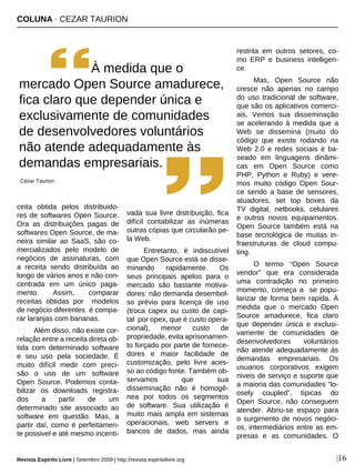 COLUNA · CEZAR TAURION
|16
ceita obtida pelos distribuido-
res de softwares Open Source.
Ora as distribuições pagas de
softwares Open Source, de ma-
neira similar ao SaaS, são co-
mercializados pelo modelo de
negócios de assinaturas, com
a receita sendo distribuída ao
longo de vários anos e não con-
centrada em um único paga-
mento. Assim, comparar
receitas obtidas por modelos
de negócio diferentes é compa-
rar laranjas com bananas.
Além disso, não existe cor-
relação entre a receita direta ob-
tida com determinado software
e seu uso pela sociedade. É
muito difícil medir com preci-
são o uso de um software
Open Source. Podemos conta-
bilizar os downloads registra-
dos a partir de um
determinado site associado ao
software em questão. Mas, a
partir daí, como é perfeitamen-
te possivel e até mesmo incenti-
vada sua livre distribuição, fica
difícil contabilizar as inúmeras
outras cópias que circularão pe-
la Web.
Entretanto, é indiscutível
que Open Source está se disse-
minando rapidamente. Os
seus principais apelos para o
mercado são bastante motiva-
dores: não demanda desembol-
so prévio para licença de uso
(troca capex ou custo de capi-
tal por opex, que é custo opera-
cional), menor custo de
propriedade, evita aprisonamen-
to forçado por parte de fornece-
dores e maior facilidade de
customização, pelo livre aces-
so ao código fonte. Também ob-
servamos que sua
disseminação não é homogê-
nea por todos os segmentos
de software. Sua utilização é
muito mais ampla em sistemas
operacionais, web servers e
bancos de dados, mas ainda
restrita em outros setores, co-
mo ERP e business intelligen-
ce.
Mas, Open Source não
cresce não apenas no campo
do uso tradicional de software,
que são os aplicativos comerci-
ais. Vemos sua disseminação
se acelerando à medida que a
Web se dissemina (muito do
código que existe rodando na
Web 2.0 e redes sociais é ba-
seado em linguagens dinâmi-
cas em Open Source como
PHP, Python e Ruby) e vere-
mos muito código Open Sour-
ce sendo a base de sensores,
atuadores, set top boxes da
TV digital, netbooks, celulares
e outros novos equipamentos.
Open Source também está na
base tecnológica de muitas in-
fraestruturas de cloud compu-
ting.
O termo “Open Source
vendor” que era considerada
uma contradição no primeiro
momento, começa a se popu-
larizar de forma bem rapida. À
medida que o mercado Open
Source amadurece, fica claro
que depender única e exclusi-
vamente de comunidades de
desenvolvedores voluntários
não atende adequadamente às
demandas empresariais. Os
usuarios corporativos exigem
niveis de serviço e suporte que
a maioria das comunidades “lo-
osely coupled”, típicas do
Open Source, não conseguem
atender. Abriu-se espaço para
o surgimento de novos negóci-
os, intermediários entre as em-
presas e as comunidades. O
À medida que o
mercado Open Source amadurece,
fica claro que depender única e
exclusivamente de comunidades
de desenvolvedores voluntários
não atende adequadamente às
demandas empresariais.
Cézar Taurion
Revista Espírito Livre | Setembro 2009 | http://revista.espiritolivre.org
 