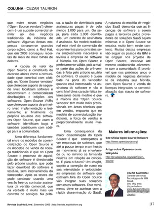 COLUNA · CEZAR TAURION
Revista Espírito Livre | Setembro 2009 | http://revista.espiritolivre.org |17
que estes novos negócios
(“Open Source vendors”) ofere-
cem é um suporte comercial si-
milar ao dos negócios
tradicionais da indústria de
software. Algumas destas em-
presas tornaram-se grandes
corporações, como a Red Hat,
que em 2008 conseguiu recei-
tas de mais de meio bilhão de
dolares.
A cadeia de valor do
Open Source é constituida de
diversos atores como a comuni-
dade (que contribui com códi-
go); os “Open Source vendors”
que oferecem suporte de segun-
do nivel, localizam software e
desenvolvem e comercializam
distribuições e edições dos
softwares; Open Source VARs
que oferecem suporte de primei-
ro nivel, implementação e trei-
namento; e finalmente os
próprios usuários dos softwa-
res Open Source, que usam o
software, identificam bugs e
também contribuem com códi-
go para a comunidade.
Uma diferença fundamen-
tal entre os modelos de comer-
cialização do Open Source e
os modelos de venda de licen-
ça tradicionais é que no Open
Source o processo de aquisi-
ção de software é direcionado
pelo próprio usuário, que pode
fazer download do software e
testá-lo, sem interveniência do
fornecedor. Após os testes ele
pode continuar usando uma
vesrão free ou contratar assina-
tura da versão comercial, que
na verdade é muito mais um
contrato de serviços. Na práti-
ca, a razão de downloads para
assinaturas pagas é de pelo
menos 1.000 para um. Ou se-
ja, para cada 1.000 downlo-
ads, um contrato de assinatura
é assinado. No modelo tradicio-
nal este nivel de conversão de
experimentos para contratos se-
ria simplesmente inaceitável e
levaria a empresa de software
à falência. No Open Source é
perfeitamente válido, pois a mai-
or parte das ações de pré-ven-
das é feita pelo próprio usuário
do software. O usuário é quem
bate na porta do vendedor
quando está interessado na as-
sinatura do software e não o
contrário! Uma característica in-
teressante deste modelo é que
a maioria dos “Open Source
vendors” tem muito mais profis-
sionais em áreas técnicas que
em vendas, enquanto que no
modelo de comercialização tra-
dicional, a força de vendas é
proporcionalmente muito mai-
or.
Uma consequencia da
maior disseminação do Open
Source é que começamos a
ver empresas de software, que
até a pouco tempo eram hostis
ao movimento já se envolven-
do ou no mínimo se tornando
neutras em relação ao concei-
to. E para o futuro? Um insight,
sujeito a correção de rumo na
sua intensidade e velocidade:
as empresas de software que
estavam fora do Open Source
vão integrar suas soluções
com estes softwares. Este movi-
mento deve se acelerar com a
rápida disseminação do SaaS.
A natureza do modelo de negó-
cios SaaS demanda que as li-
cenças de software a serem
pagas a terceiros pelos prove-
dores de soluções SaaS sejam
mínimas e o Open Source se
encaixa muito bem neste con-
texto. Muitas destas empresas
vão seguir os passos da IBM e
se engajar nos projetos de
Open Source, inclusive até
mesmo colaborando ativamen-
te com a comunidade. É prová-
vel que nos próximos anos o
modelo de negócios dominan-
te da industria seja híbrido,
com Open Source e venda de
licenças integrados na comerci-
alização das stacks de softwa-
re.
Maiores informações:
Site Oficial Open Source Initiative
http://www.opensource.org/
Artigo sobre Opensource na
Wikipédia
http://pt.wikipedia.org/wiki/Open-
source
CEZAR TAURION é
Gerente de Novas
Tecnologias da IBM
Brasil.
Seu blog está
disponível em
www.ibm.com/develo
perworks/blogs/page/
ctaurion
 