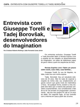 Em entrevista exclusiva, Giuseppe Torelli
e Tadej Borovšak falam à Revista Espírito Livre
a respeito de seu trabalho no desenvolvimento
do Imagination, um editor de slideshows capaz
de gerar vídeos a partir de sequências de fotos.
Revista Espírito Livre: Falem um pouco
sobre vocês, suas vidas, suas famílias...
Giuseppe Torelli: Eu sou de Nápoles, na
Itália, onde vivo com minha esposa.
Tadej Borovšak: Sou um estudante eslo-
veno de 24 anos. Não há nada de especial a
respeito da minha vida: sou simplesmente um
garoto comum que gosta muito de matemática
e física. De qualquer forma, existem a meu res-
peito dois fatos que a maioria das pessoas con-
sidera surpreendentes, isso considerando o fato
de eu ter me tornado um programador: primeira-
mente, não tive meu próprio PC até os 14 anos
de idade. Em segundo lugar, só tive conexão
com a Internet em casa a partir dos 18 anos.
CAPA · ENTREVISTA COM GIUSEPPE TORELLI E TADEJ BOROVSAK
Entrevista com
Giuseppe Torelli e
Tadej Borovšak,
desenvolvedores
do Imagination
Por Cristiano Roberto Rohling e João Fernando Costa Júnior
Revista Espírito Livre | Setembro 2009 | http://revista.espiritolivre.org |18
^
 