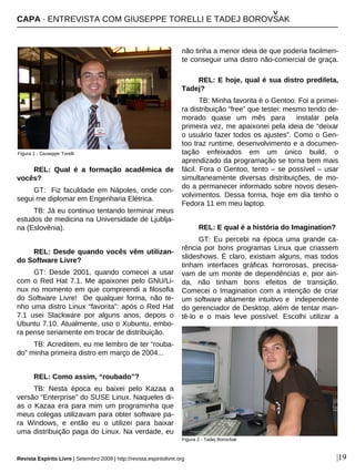 |19
REL: Qual é a formação acadêmica de
vocês?
GT: Fiz faculdade em Nápoles, onde con-
segui me diplomar em Engenharia Elétrica.
TB: Já eu continuo tentando terminar meus
estudos de medicina na Universidade de Ljublja-
na (Eslovênia).
REL: Desde quando vocês vêm utilizan-
do Software Livre?
GT: Desde 2001, quando comecei a usar
com o Red Hat 7.1. Me apaixonei pelo GNU/Li-
nux no momento em que compreendi a filosofia
do Software Livre! De qualquer forma, não te-
nho uma distro Linux “favorita”: após o Red Hat
7.1 usei Slackware por alguns anos, depois o
Ubuntu 7.10. Atualmente, uso o Xubuntu, embo-
ra pense seriamente em trocar de distribuição.
TB: Acreditem, eu me lembro de ter “rouba-
do” minha primeira distro em março de 2004...
REL: Como assim, “roubado”?
TB: Nesta época eu baixei pelo Kazaa a
versão “Enterprise” do SUSE Linux. Naqueles di-
as o Kazaa era para mim um programinha que
meus colegas utilizavam para obter software pa-
ra Windows, e então eu o utilizei para baixar
uma distribuição paga do Linux. Na verdade, eu
não tinha a menor ideia de que poderia facilmen-
te conseguir uma distro não-comercial de graça.
REL: E hoje, qual é sua distro predileta,
Tadej?
TB: Minha favorita é o Gentoo. Foi a primei-
ra distribuição “free” que testei: mesmo tendo de-
morado quase um mês para instalar pela
primeira vez, me apaixonei pela ideia de “deixar
o usuário fazer todos os ajustes”. Como o Gen-
too traz runtime, desenvolvimento e a documen-
tação enfeixados em um único build, o
aprendizado da programação se torna bem mais
fácil. Fora o Gentoo, tento – se possível – usar
simultaneamente diversas distribuições, de mo-
do a permanecer informado sobre novos desen-
volvimentos. Dessa forma, hoje em dia tenho o
Fedora 11 em meu laptop.
REL: E qual é a história do Imagination?
GT: Eu percebi na época uma grande ca-
rência por bons programas Linux que criassem
slideshows. É claro, existiam alguns, mas todos
tinham interfaces gráficas horrorosas, precisa-
vam de um monte de dependências e, pior ain-
da, não tinham bons efeitos de transição.
Comecei o Imagination com a intenção de criar
um software altamente intuitivo e independente
do gerenciador de Desktop, além de tentar man-
tê-lo e o mais leve possível. Escolhi utilizar a
Figura 1 - Giuseppe Torelli
Figura 2 - Tadej Borovšak
CAPA · ENTREVISTA COM GIUSEPPE TORELLI E TADEJ BOROVSAK
^
Revista Espírito Livre | Setembro 2009 | http://revista.espiritolivre.org
 