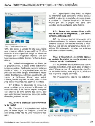 |20
GTK, pois desde a versão 2.8 ela usa a Cairo,
uma poderosa biblioteca para gráficos 2D. Com
o uso da Cairo foi possível atingir os efeitos de
transição que o Imagination oferece sem que
houvesse necessidade de mais nenhuma depen-
dência.
TB: Conheci o Giuseppe em um fórum pa-
ra programadores, e desde então trabalhamos
juntos no projeto. Realmente, sempre tentamos
manter o “motor” do Imagination o mais simples
possível, e isso nos obrigou a minimizar a neces-
sidade de utilizar dependências. Atualmente, utili-
zamos a biblioteca libsox para extrair
informações dos arquivos de áudio, além do Ffm-
peg, o qual utilizamos para codificar os vídeos.
GT: O libsox foi adicionado na versão 1.5,
o que permitiu o gerenciamento de diferentes for-
matos de áudio e até mesmo alguma manipula-
ção adicional da trilha sonora dos vídeos, algo
que pretendemos implementar com mais cuida-
do em lançamentos futuros.
REL: Como é a rotina de desenvolvimen-
to de vocês?
TB: Para mim, o Imagination é um projeto
para as horas vagas. Eu programo quando te-
nho tempo, então não há uma verdadeira “roti-
na”...
GT: Depois que o Tadej entrou no projeto
eu finalmente pude concentrar minha atenção
na GUI, e não mais em detalhes técnicos. A par-
te principal do código do Imagination foi desen-
volvida por ele: o projeto não seria bem
sucedido se ele não fizesse parte do time.
REL: Temos visto muitas críticas positi-
vas em relação ao Imagination. O que vocês
pensam a este respeito?
GT: No começo, quando começamos com
o desenvolvimento do software, nunca imaginei
tamanho sucesso. Isso mostra o quanto o mun-
do Linux está carente por programas fáceis e in-
tuitivos. Modestamente, percebo que estamos
realizando um bom trabalho.
REL: O Imagination é destinado apenas
ao usuário doméstico ou vocês pensam em
criar uma versão “Profissional”?
GT: Atualmente nosso público alvo são os
usuários domésticos, mas quem pode predizer o
futuro? Confesso que não tenho muita experiên-
cia em áudio e vídeo, mas a ajuda do público a
este respeito é sempre apreciada.
TB: Pessoalmente, não me vejo trabalhan-
Figura 3 - Tela principal do Imagination
Figura 4 - Aplicação de transições como a Circle-In
CAPA · ENTREVISTA COM GIUSEPPE TORELLI E TADEJ BOROVSAK
^
Revista Espírito Livre | Setembro 2009 | http://revista.espiritolivre.org
 