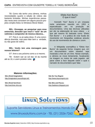 TB: Como não tenho uma câmera, minhas
necessidades quanto à edição de vídeos são
bastante limitadas. Minhas experiências passa-
das nesta área consistem em alguns poucos pro-
jetos simples feitos no Windows Movie Maker.
REL: Giuseppe, ao pesquisar para essa
entrevista, descobri que você é “xará” de um
volinista e compositor de música clássica...
GT: Pois é, eu já sabia disso. É uma coinci-
dência divertida, mas para falar bem a verdade,
eu não gosto de violino.
REL: Vocês tem uma mensagem para
nossos leitores?
GT: Ame a seu próximo como a si mesmo.
TB: Evitem sair ao sol das 10 da manhã
até as 16, e usem protetor solar.
Maiores informações:
Site oficial Imagination:
http://imagination.sourceforge.net/
Site oficial Xarchiver:
http://xarchiver.xfce.org
|22
Efeito Ken Burns:
O que é isso?
Kenneth “Ken” Burns é um cineasta
norte americano nascido em 1953 e
especializado em na produção de
documentários. Uma das técnicas utilizadas
por ele na elaboração de seus vídeos – e
que até mesmo foi batizada como “Efeito
Ken Burns” – é a prática de criar ilusão de
movimento em fotografias estáticas através
do uso de movimentos de câmera e zoom.
A Wikipédia exemplifica o “Efeito Ken
Burns” da seguinte forma: imagine que, em
um documentário sobre basebol, seja
mostrada a foto de um time. Nesse exemplo,
a câmera se move lentamente, focalizando
na imagem os rostos de cada jogador, até
parar sobre a face daquele sobre o qual o
narrador do documentário quer falar.
CAPA · ENTREVISTA COM GIUSEPPE TORELLI E TADEJ BOROVSAK
^
Site Do You Regret:
http://www.doyouregret.com
Site Bits and Pieces:
http://tadeboro.blogspot.com
Revista Espírito Livre | Setembro 2009 | http://revista.espiritolivre.org
 