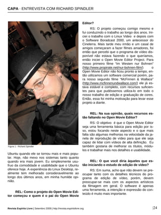 |24
Ubuntu quando ele se tornou mais e mais popu-
lar. Hoje, não mexo nos sistemas tanto quanto
quando era mais jovem. Eu simplesmente usu-
fruo da comodidade e usabilidade que o Ubuntu
oferece hoje. A experiência do Linux Desktop, re-
almente tem melhorado consideravelmente ao
longo dos últimos anos, em minha humilde opi-
nião.
REL: Como o projeto do Open Movie Edi-
tor começou e quem é o pai do Open Movie
Editor?
RS: O projeto começou comigo mesmo e
fui conduzindo o trabalho ao longo dos anos. Ini-
ciei o trabalho com o Linux Video e depois com
o Software Boradcast 2000, um antecessor do
Cinelerra. Mais tarde meu irmão e um casal de
amigos começaram a fazer filmes amadores, foi
então que percebi que o programa de vídeo dis-
ponível não estava fazendo o que queríamos,
então iniciei o Open Movie Editor Project. Para
nosso primeiro filme “Im Westen nur Bohnen”
(http://www.propirate.net/nur-bohnen-film/) o
Open Movie Editor não ficou pronto a tempo, en-
tão utilizamos um software comercial porém, pa-
ra nosso segundo filme “McFinnen & Wallace”
(http://www.mcfinnenundwallace.com/) ele já es-
tava estável e completo, com recursos suficien-
tes para que pudéssemos utiliza-lo em todo o
nosso trabalho de edição e graduação de cores.
Então, essa foi minha motivação para levar esse
projeto a diante.
REL: Na sua opinião, quais recursos es-
tão faltando no Open Movie Editor?
RS: O objetivo é que o Open Movie Editor
seja uma ferramenta básica para edição por is-
so, estou focando neste aspecto e o que mais
falta são algumas melhorias na velocidade da ja-
nela de reprodução de vídeo para que ele seja
capaz de lidar com vídeos de alta definição. Eu
também gostaria de melhorar os títulos, módu-
los e trabalhar mais nos detalhes e usabilidade.
REL: O que você diria àqueles que es-
tão iniciando o estudo de edição de vídeo?
RS: Em suma, acho que não devem se pre-
ocupar tanto com os detalhes técnicos do pro-
grama de edição de vídeo, porém, devem
preocupar-se mais com os aspectos artísticos
da filmagem em geral. O software é apenas
uma ferramenta, a intenção e expressão do con-
teúdo é muito mais importante.
Figura 1 - Richard Spindler
Revista Espírito Livre | Setembro 2009 | http://revista.espiritolivre.org
CAPA · ENTREVISTA COM RICHARD SPINDLER
 