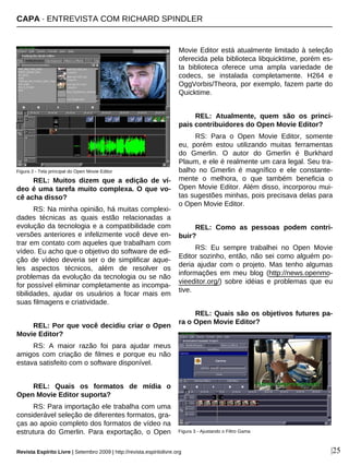 |25
REL: Muitos dizem que a edição de ví-
deo é uma tarefa muito complexa. O que vo-
cê acha disso?
RS: Na minha opinião, há muitas complexi-
dades técnicas as quais estão relacionadas a
evolução da tecnologia e a compatibilidade com
versões anteriores e infelizmente você deve en-
trar em contato com aqueles que trabalham com
vídeo. Eu acho que o objetivo do software de edi-
ção de vídeo deveria ser o de simplificar aque-
les aspectos técnicos, além de resolver os
problemas da evolução da tecnologia ou se não
for possível eliminar completamente as incompa-
tibilidades, ajudar os usuários a focar mais em
suas filmagens e criatividade.
REL: Por que você decidiu criar o Open
Movie Editor?
RS: A maior razão foi para ajudar meus
amigos com criação de filmes e porque eu não
estava satisfeito com o software disponível.
REL: Quais os formatos de mídia o
Open Movie Editor suporta?
RS: Para importação ele trabalha com uma
considerável seleção de diferentes formatos, gra-
ças ao apoio completo dos formatos de vídeo na
estrutura do Gmerlin. Para exportação, o Open
Movie Editor está atualmente limitado à seleção
oferecida pela biblioteca libquicktime, porém es-
ta biblioteca oferece uma ampla variedade de
codecs, se instalada completamente. H264 e
OggVorbis/Theora, por exemplo, fazem parte do
Quicktime.
REL: Atualmente, quem são os princi-
pais contribuidores do Open Movie Editor?
RS: Para o Open Movie Editor, somente
eu, porém estou utilizando muitas ferramentas
do Gmerlin. O autor do Gmerlin é Burkhard
Plaum, e ele é realmente um cara legal. Seu tra-
balho no Gmerlin é magnífico e ele constante-
mente o melhora, o que também beneficia o
Open Movie Editor. Além disso, incorporou mui-
tas sugestões minhas, pois precisava delas para
o Open Movie Editor.
REL: Como as pessoas podem contri-
buir?
RS: Eu sempre trabalhei no Open Movie
Editor sozinho, então, não sei como alguém po-
deria ajudar com o projeto. Mas tenho algumas
informações em meu blog (http://news.openmo-
vieeditor.org/) sobre idéias e problemas que eu
tive.
REL: Quais são os objetivos futures pa-
ra o Open Movie Editor?
Figura 3 - Ajustando o Filtro Gama
Figura 2 - Tela principal do Open Movie Editor
Revista Espírito Livre | Setembro 2009 | http://revista.espiritolivre.org
CAPA · ENTREVISTA COM RICHARD SPINDLER
 