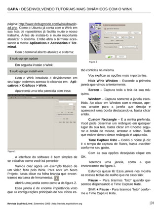 página: http://www.debugmode.com/wink/downlo-
ad.php. Como o Ubuntu já conta com o Wink em
sua lista de repositórios já facilita muito o nosso
trabalho. Antes de instala-lo é muito importante
atualizar o sistema. Então abra o terminal aces-
sando o menu: Aplicativos > Acessórios > Ter-
minal.
Com o terminal aberto atualize o sistema:
Em seguida instale o Wink:
Com o Wink instalado e devidamente em
seu lugar podemos acessa-lo clicando em: Apli-
cativos > Gráficos > Wink.
Aparecerá uma tela parecida com essa:
A interface do software é bem simples de
se trabalhar como você irá perceber.
Vamos criar agora um exemplo básico de
um vídeo feito pelo Wink. Para abrir um Novo
Projeto, basta clicar na folha branca que encon-
tramos na barra de ferramentas.
Abrirá uma janela como como a da figura 2.
Essa janela é de enorme importância visto
que as configurações principais de seu vídeo es-
tão contidas na mesma.
Vou explicar as opções mais importantes:
Hide Wink Window – Esconde a primeira
janela que vimos anteriormente.
Screen – Captura toda a tela da sua má-
quina.
Window – Captura somente a janela esco-
lhida. Ao clicar em Window com o mouse, ape-
nas arraste para a janela que deseja e
aparecerá uma borda destacando-a, basta clicar
então.
Custom Rectangle – É a minha preferida.
Você pode desenhar um retângulo em qualquer
lugar da sua tela, basta clicar em Choose segu-
rar o botão do mouse, arrastar e soltar. Tudo
que estiver dentro deste retângulo é capturado.
Time Capture Rate – Como o nome já diz
é o tempo de captura de Rates, basta escolher
conforme seu gosto.
Com as sua opções desejadas clique em
OK.
Teremos uma janela, como a que
encontramos na figura 3.
Estamos quase lá! Essa janela nos mostra
as nossas teclas de atalho que no caso são:
Pause – Para tirarmos “foto” quando qui-
sermos dispensando o Time Capture Rate.
Shift + Pause - Para tirarmos “foto” confor-
me o Time Capture Rate.
|28
Figura 1
$ sudo apt-get update
Figura 2
Revista Espírito Livre | Setembro 2009 | http://revista.espiritolivre.org
$ sudo apt-get install wink
CAPA · DESENVOLVENDO TUTORIAIS MAIS DINÂMICOS COM O WINK
 