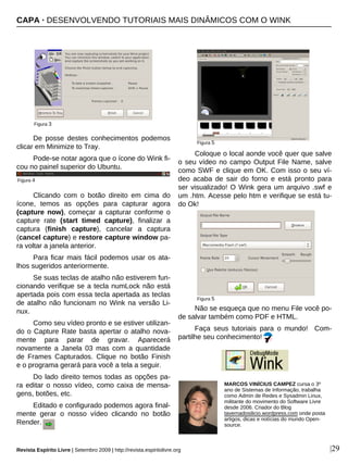 De posse destes conhecimentos podemos
clicar em Minimize to Tray.
Pode-se notar agora que o ícone do Wink fi-
cou no painel superior do Ubuntu.
Clicando com o botão direito em cima do
ícone, temos as opções para capturar agora
(capture now), começar a capturar conforme o
capture rate (start timed capture), finalizar a
captura (finish capture), cancelar a captura
(cancel capture) e restore capture window pa-
ra voltar a janela anterior.
Para ficar mais fácil podemos usar os ata-
lhos sugeridos anteriormente.
Se suas teclas de atalho não estiverem fun-
cionando verifique se a tecla numLock não está
apertada pois com essa tecla apertada as teclas
de atalho não funcionam no Wink na versão Li-
nux.
Como seu vídeo pronto e se estiver utilizan-
do o Capture Rate basta apertar o atalho nova-
mente para parar de gravar. Aparecerá
novamente a Janela 03 mas com a quantidade
de Frames Capturados. Clique no botão Finish
e o programa gerará para você a tela a seguir.
Do lado direito temos todas as opções pa-
ra editar o nosso vídeo, como caixa de mensa-
gens, botões, etc.
Editado e configurado podemos agora final-
mente gerar o nosso vídeo clicando no botão
Render.
Coloque o local aonde você quer que salve
o seu vídeo no campo Output File Name, salve
como SWF e clique em OK. Com isso o seu ví-
deo acaba de sair do forno e está pronto para
ser visualizado! O Wink gera um arquivo .swf e
um .htm. Acesse pelo htm e verifique se está tu-
do Ok!
Não se esqueça que no menu File você po-
de salvar também como PDF e HTML.
Faça seus tutoriais para o mundo! Com-
partilhe seu conhecimento!
|29
MARCOS VINÍCIUS CAMPEZ cursa o 3º
ano de Sistemas de Informação, trabalha
como Admin de Redes e Sysadmin Linux,
militante do movimento do Software Livre
desde 2006. Criador do Blog
tavernadosilicio.wordpress.com onde posta
artigos, dicas e notícias do mundo Open-
source.
Figura 3
Revista Espírito Livre | Setembro 2009 | http://revista.espiritolivre.org
Figura 4
Figura 5
Figura 5
CAPA · DESENVOLVENDO TUTORIAIS MAIS DINÂMICOS COM O WINK
 