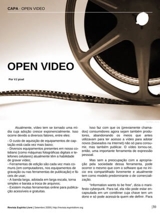 Atualmente, vídeo tem se tornado uma mí-
dia cuja adoção cresce exponencialmente. Isso
ocorre devido a diversos fatores, entre eles:
- O custo de aquisição de equipamentos de cap-
tação está cada vez mais baixo;
- Diversos equipamentos presentes em nosso co-
tidiano (como máquinas fotográficas digitais e te-
lefones celulares) atualmente têm a habilidade
de gravar vídeo;
- Ferramentas de edição são cada vez mais co-
muns (em computadores, nos equipamentos de
gravação ou nas ferramentas de publicação) e fá-
ceis de usar;
- A banda larga, adotada em larga escala, torna
simples e barata a troca de arquivos;
- Existem muitas ferramentas online para publica-
ção acessíveis e gratuitas.
Isso faz com que os (previamente chama-
dos) consumidores agora sejam também produ-
tores, abandonando os meios que antes
utilizavam para ter acesso a vídeo para adotar
novos (baseados na Internet) não só para consu-
mir, mas também publicar. O vídeo tornou-se,
então, uma importante ferramenta de expressão
pessoal.
Mas sem a preocupação com a apropria-
ção pela sociedade dessa ferramenta, pode
ocorrer o mesmo que com o software que no iní-
cio era compartilhado livremente e atualmente
tem como modelo predominante o de comerciali-
zação.
“Information wants to be free”, dizia o mani-
festo cyberpunk. Para tal, ela não pode estar en-
capsulada em um contêiner cuja chave tem um
dono e só pode acessá-la quem ele definir. Para
CAPA · OPEN VIDEO
OPEN VIDEO
Por VJ pixel
|30
Pam Roth - sxc.hu
Revista Espírito Livre | Setembro 2009 | http://revista.espiritolivre.org
 