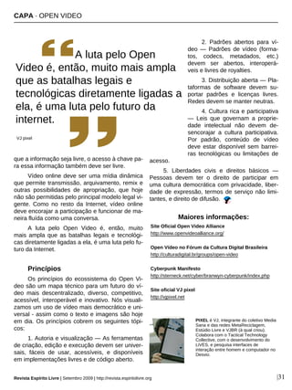 que a informação seja livre, o acesso à chave pa-
ra essa informação também deve ser livre.
Vídeo online deve ser uma mídia dinâmica
que permite transmissão, arquivamento, remix e
outras possibilidades de apropriação, que hoje
não são permitidas pelo principal modelo legal vi-
gente. Como no resto da Internet, vídeo online
deve encorajar a participação e funcionar de ma-
neira fluída como uma conversa.
A luta pelo Open Video é, então, muito
mais ampla que as batalhas legais e tecnológi-
cas diretamente ligadas a ela, é uma luta pelo fu-
turo da Internet.
Princípios
Os princípios do ecossistema do Open Vi-
deo são um mapa técnico para um futuro do ví-
deo mais descentralizado, diverso, competitivo,
acessível, interoperável e inovativo. Nós visuali-
zamos um uso de vídeo mais democrático e uni-
versal - assim como o texto e imagens são hoje
em dia. Os princípios cobrem os seguintes tópi-
cos:
1. Autoria e visualização — As ferramentas
de criação, edição e execução devem ser univer-
sais, fáceis de usar, acessíveis, e disponíveis
em implementações livres e de código aberto.
2. Padrões abertos para ví-
deo — Padrões de vídeo (forma-
tos, codecs, metadados, etc.)
devem ser abertos, interoperá-
veis e livres de royalties.
3. Distribuição aberta — Pla-
taformas de software devem su-
portar padrões e licenças livres.
Redes devem se manter neutras.
4. Cultura rica e participativa
— Leis que governam a proprie-
dade intelectual não devem de-
sencorajar a cultura participativa.
Por padrão, conteúdo de vídeo
deve estar disponível sem barrei-
ras tecnológicas ou limitações de
acesso.
5. Liberdades civis e direitos básicos —
Pessoas devem ter o direito de participar em
uma cultura democrática com privacidade, liber-
dade de expressão, termos de serviço não limi-
tantes, e direito de difusão.
PIXEL é VJ, integrante do coletivo Media
Sana e das redes MetaReciclagem,
Estúdio Livre e VJBR (à qual criou).
Colabora com o Tactical Technology
Collective, com o desenvolvimento do
LiVES, e pesquisa interfaces de
interação entre homem e computador no
Desvio.
|31
A luta pelo Open
Video é, então, muito mais ampla
que as batalhas legais e
tecnológicas diretamente ligadas a
ela, é uma luta pelo futuro da
internet.
VJ pixel
Maiores informações:
Site Oficial Open Video Alliance
http://www.openvideoalliance.org/
Open Vídeo no Fórum da Cultura Digital Brasileira
http://culturadigital.br/groups/open-video
Cyberpunk Manifesto
http://sterneck.net/cyber/branwyn-cyberpunk/index.php
Site oficial VJ pixel
http://vjpixel.net
Revista Espírito Livre | Setembro 2009 | http://revista.espiritolivre.org
CAPA · OPEN VIDEO
Créditos: Dado França
 