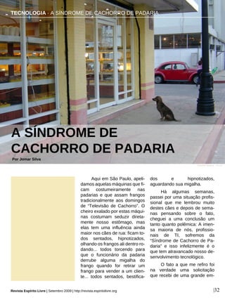 Aqui em São Paulo, apeli-
damos aquelas máquinas que fi-
cam costumeiramente nas
padarias e que assam frangos
tradicionalmente aos domingos
de “Televisão de Cachorro”. O
cheiro exalado por estas máqui-
nas costumam seduzir direta-
mente nosso estômago, mas
elas tem uma influência ainda
maior nos cães de rua: ficam to-
dos sentados, hipnotizados,
olhando os frangos ali dentro ro-
dando... todos torcendo para
que o funcionário da padaria
derrube alguma migalha do
frango quando for retirar um
frango para vender a um clien-
te... todos sentados, bestifica-
dos e hipnotizados,
aguardando sua migalha.
Há algumas semanas,
passei por uma situação profis-
sional que me lembrou muito
destes cães e depois de sema-
nas pensando sobre o fato,
cheguei a uma conclusão um
tanto quanto polêmica: A imen-
sa maioria de nós, profissio-
nais de TI, sofremos da
“Síndrome de Cachorro de Pa-
daria” e isso infelizmente é o
que tem atravancado nosso de-
senvolvimento tecnológico.
O fato a que me refiro foi
na verdade uma solicitação
que recebi de uma grande em-
TECNOLOGIA · A SÍNDROME DE CACHORRO DE PADARIA
A SÍNDROME DE
CACHORRO DE PADARIA
Por Jomar Silva
|32
Eduardo Mugica - sxc.hu
Revista Espírito Livre | Setembro 2009 | http://revista.espiritolivre.org
 