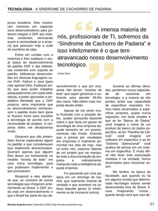 |33
presa brasileira. Eles mostra-
ram interesse em capacitar
seus desenvolvedores para po-
derem integrar o ODF aos siste-
mas existentes, eliminando
assim a necessidade (e a amar-
ra) que possuem hoje a suíte
de escritório do clips.
Entrei em contato com a
empresa e lhes expliquei o atu-
al status do desenvolvimento
do padrão ODF e das bibliote-
cas existentes com suporte ao
padrão, bibliotecas desenvolvi-
das em diversas linguagens co-
mo PHP, Python e Java (para
citar apenas três). Expliquei ain-
da que para poder trabalhar
adequadamente com estas bibli-
otecas, e poder aproveitar a ver-
dadeira liberdade que o ODF
propicia, seria importante que
os desenvolvedores conheces-
sem o padrão muito bem (para
aí ficarem livres para escolher
a tecnologia de acordo com a
necessidade de projeto). A res-
posta deles me decepcionou
muito.
Disseram que não preten-
diam formar especialista algum
no padrão e que consideravam
isso totalmente desnecessário.
Queriam apenas que alguém
lhes desse um treinamento no
modelo “receita de bolo” em
uma única tecnologia, para
que pudessem implementar o
que precisavam.
Respondi a eles alertan-
do que, ao contrário de outras
tecnologias que chegaram ante-
riormente ao Brasil, o ODF ain-
da está em desenvolvimento e
que o Brasil faz parte do seu de-
senvolvimento e que por isso,
ainda não temos “receitas de
bolo” que sejam genéricas o su-
ficiente para atender 99,9%
dos casos. Não obtive mais res-
posta desde então.
Apesar de me sentir mui-
to frustrado com a posição de-
les, acabei pensando bastante
sobre o que fazia um gestor de
tecnologia de uma empresa da-
quele tamanho ter um posicio-
namento não tímido. Entendo
que a pressa por resultados
em empresas é realmente pri-
mordial nos dias de hoje, mas
cá entre nós, estamos falando
de um projeto que vai manipu-
lar toda a documentação da em-
presa e indiretamente,
manipular toda a inteligência da-
quela empresa.
Foi passando por uma pa-
daria em um domingo de ma-
nhã, que realmente entendi de
verdade o que acontece na ca-
beça daquele gestor (e infeliz-
mente na de inúmeros outros).
Durante as últimas déca-
das, perdemos nossa capacida-
de de raciocinar em
tecnologia, e a maioria de nós
perdeu ainda sua capacidade
de especificar requisitos. Fo-
mos todos doutrinados a espe-
cificar produtos, quase nunca
requisitos. Um teste simples é
que ao ler “Banco de Dados”
você imagina o nome de um
produto de banco de dados es-
pecífico, ao ler “Planilha de Cál-
culo” você imagina um
software em específico e ao ler
“Sistema Operacional” você
acabou de pensar em um siste-
ma em específico. É muito difí-
cil não fazer esta associação
imediata e na verdade, fomos
doutrinados para raciocinar as-
sim.
Me lembro na época da
faculdade, que quando eu lia
em alguma revista que determi-
nada tecnologia estava sendo
desenvolvida fora do Brasil, fi-
cava imaginando “nossa...
quanto tempo será que isso de-
A imensa maioria de
nós, profissionais de TI, sofremos da
“Síndrome de Cachorro de Padaria” e
isso infelizmente é o que tem
atravancado nosso desenvolvimento
tecnológico.
Jomar Silva
Revista Espírito Livre | Setembro 2009 | http://revista.espiritolivre.org
TECNOLOGIA · A SÍNDROME DE CACHORRO DE PADARIA
 