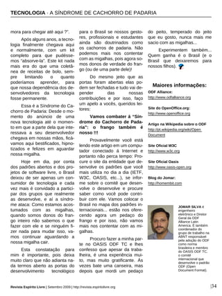 Revista Espírito Livre | Setembro 2009 | http://revista.espiritolivre.org |34
mora para chegar até aqui ?”.
Após alguns anos, a tecno-
logia finalmente chegava aqui
e normalmente, com um kit
completo para que pudésse-
mos “absorve-la”. Este kit nada
mais era do que uma coletâ-
nea de receitas de bolo, sem-
pre limitando o quanto
poderíamos aprender, para
que nossa dependência dos de-
senvolvedores da tecnologia
fosse permanente.
Essa é a Síndrome do Ca-
chorro de Padaria: Desde o mo-
mento do anúncio de uma
nova tecnologia até o momen-
to em que a parte dela que inte-
ressava a seu desenvolvedor
chegava em nossas mãos, ficá-
vamos aqui bestificados, hipno-
tizados e felizes em aguardar
nossa migalha.
Hoje em dia, por conta
dos padrões abertos e dos pro-
jetos de software livre, o Brasil
deixou de ser apenas um con-
sumidor de tecnologia e cada
vez mais é convidado a partici-
par dos grupos que realmente
as desenvolve, e aí a síndro-
me ataca: Como estamos acos-
tumados com as migalhas,
quando somos donos do fran-
go inteiro não sabemos o que
fazer com ele e se ninguém fi-
zer nada para mudar isso, va-
mos continuar aguardando a
nossa migalha cair.
Esta constatação para
mim é importante, pois deixa
muito claro que não adianta na-
da termos aberto as portas do
desenvolvimento tecnológico
para o Brasil se nossos gesto-
res, profissionais e estudantes
ainda são doutrinados como
os cachorros de padaria. Não
podemos mais nos contentar
com as migalhas, pois agora so-
mos donos de verdade do fran-
go (ou de uma parte dele)!
Do mesmo jeito que as
portas foram abertas elas po-
dem ser fechadas e tudo vai de-
pender das nossas
contribuições e por isso, faço
um apelo a vocês, queridos lei-
tores:
Vamos combater á “Sín-
drome do Cachorro de Pada-
ria”: o frango também é
nosso !!!
Provavelmente você está
lendo este artigo em um compu-
tador conectado á Internet e
portanto não perca tempo: Pro-
cure o site da entidade que de-
senvolve os padrões que você
mais utiliza no dia a dia (IETF,
W3C, OASIS, etc...), se infor-
me sobre o comitê que desen-
volve o desenvolve e procure
saber como você pode contri-
buir com ele. Vamos colocar o
Brasil no mapa dos padrões in-
ternacionais... estão nos ofere-
cendo agora um pedaço do
frango e por isso, não vamos
mais nos contentar com as mi-
galhas.
Procuro fazer a minha par-
te no OASIS ODF TC e lhes
confesso que apesar da traba-
lheira, é uma experiência mui-
to, mas muito gratificante. Ás
vezes bate uma canseira, mas
depois que mordi um pedaço
do peito, temperado do jeito
que eu gosto, nunca mais me
sacio com as migalhas...
Experimentem também...
Quem ganha é o Brasil (e o
Brasil que deixaremos para
nossos filhos).
JOMAR SILVA é
engenheiro
eletrônico e Diretor
Geral da ODF
Alliance Latin
America. É também
coordenador do
grupo de trabalho na
ABNT responsável
pela adoção do ODF
como norma
brasileira e membro
do OASIS ODF TC,
o comitê
internacional que
desenvolve o padrão
ODF (Open
Document Format).
Maiores informações:
ODF Alliance:
http://www.odfalliance.org
Site do OpenOffice.org:
http://www.openoffice.org
Artigo na Wikipedia sobre o ODF
http://pt.wikipedia.org/wiki/Open
Document
Site Oficial W3C
http://www.w3c.org
Site Oficial Oasis
http://www.oasis-open.org
Blog do Jomar:
http://homembit.com
TECNOLOGIA · A SÍNDROME DE CACHORRO DE PADARIA
 