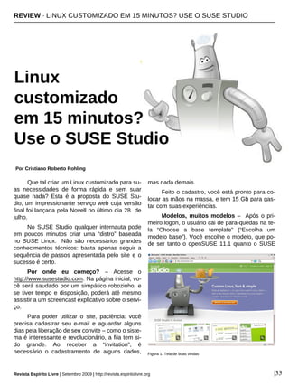Que tal criar um Linux customizado para su-
as necessidades de forma rápida e sem suar
quase nada? Esta é a proposta do SUSE Stu-
dio, um impressionante serviço web cuja versão
final foi lançada pela Novell no último dia 28 de
julho.
No SUSE Studio qualquer internauta pode
em poucos minutos criar uma “distro” baseada
no SUSE Linux. Não são necessários grandes
conhecimentos técnicos: basta apenas seguir a
sequência de passos apresentada pelo site e o
sucesso é certo.
Por onde eu começo? – Acesse o
http://www.susestudio.com. Na página inicial, vo-
cê será saudado por um simpático robozinho, e
se tiver tempo e disposição, poderá até mesmo
assistir a um screencast explicativo sobre o servi-
ço.
Para poder utilizar o site, paciência: você
precisa cadastrar seu e-mail e aguardar alguns
dias pela liberação de seu convite – como o siste-
ma é interessante e revolucionário, a fila tem si-
do grande. Ao receber a “invitation”, é
necessário o cadastramento de alguns dados,
mas nada demais.
Feito o cadastro, você está pronto para co-
locar as mãos na massa, e tem 15 Gb para gas-
tar com suas experiências.
Modelos, muitos modelos – Após o pri-
meiro logon, o usuário cai de para-quedas na te-
la “Choose a base template” (“Escolha um
modelo base”). Você escolhe o modelo, que po-
de ser tanto o openSUSE 11.1 quanto o SUSE
REVIEW · LINUX CUSTOMIZADO EM 15 MINUTOS? USE O SUSE STUDIO
Linux
customizado
em 15 minutos?
Use o SUSE Studio
Por Cristiano Roberto Rohling
|35
Figura 1: Tela de boas vindas
Revista Espírito Livre | Setembro 2009 | http://revista.espiritolivre.org
 