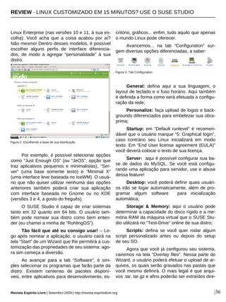 |36
Linux Enterprise (nas versões 10 e 11, à sua es-
colha). Você acha que a coisa acabou por aí?
Não mesmo! Dentro desses modelos, é possível
escolher alguns perfis de interface diferencia-
dos, de modo a agregar “personalidade” à sua
distro.
Por exemplo, é possível selecionar opções
como “Just Enough OS” (ou “JeOS”, opção que
traz aplicativos pequenos e minimalistas), “Ser-
ver” (uma base somente texto) e “Minimal X”
(uma interface leve baseada no IceWM). O usuá-
rio que não quiser utilizar nenhuma das opções
anteriores também poderá criar sua aplicação
com interface baseada no Gnome ou no KDE
(versões 3 e 4, a gosto do freguês).
O SUSE Studio é capaz de criar sistemas
tanto em 32 quanto em 64 bits. O usuário tam-
bém pode nomear sua distro como bem enten-
der (eu chamei a minha de “RohlingOS”).
Tão fácil que até eu consigo usar! – Lo-
go após nomear a aplicação, o usuário cairá na
tela “Start” de um Wizard que lhe permitirá a cus-
tomização das propriedades de seu sistema: ago-
ra sim começa a diversão.
Ao avançar para a tab “Software”, é sim-
ples selecionar os programas que farão parte da
distro. Existem centenas de pacotes disponí-
veis, entre aplicativos para desenvolvimento, es-
critório, gráficos... enfim, tudo aquilo que apenas
o mundo Linux pode oferecer.
Avancemos... na tab “Configuration” sur-
gem diversas opções diferenciadas, a saber:
General: defina aqui a sua linguagem, o
layout de teclado e o fuso horário. Aqui também
é definida a forma como será efetuada a configu-
ração da rede;
Personalize: faça upload de logos e back-
grounds diferenciados para embelezar sua obra-
prima;
Startup: em “Default runlevel” é recomen-
dável que o usuário marque “5: Graphical login”,
caso contrário seu Linux inicializará em modo
texto. Em “End User license agreement (EULA)”
você deverá colocar o texto de sua licença.
Server: aqui é possível configurar sua ba-
se de dados do MySQL. Se você está configu-
rando uma aplicação para servidor, use e abuse
dessa feature!
Desktop: você poderá definir quais usuári-
os irão se logar automaticamente, além de pro-
gramar algum software para inicialização
automática;
Storage & Memory: aqui o usuário pode
determinar a capacidade do disco rígido e a me-
mória RAM da máquina virtual que o SUSE Stu-
dio utilizará no “Test-Drive” online de sua distro;
Scripts: defina se você quer rodar algum
script personalizado antes ou depois do setup
de seu SO.
Agora que você já configurou seu sistema,
cairemos na tela “Overlay files”. Nessa parte do
Wizard, o usuário poderá efetuar o upload de ar-
quivos, os quais serão gravados nas pastas que
você mesmo definirá. O mais legal é que arqui-
vos .tar, tar.gz e afins poderão ser extraídos dire-
Figura 2: Escolhendo a base de sua distribuição
Figura 3: Tab Configuration
Revista Espírito Livre | Setembro 2009 | http://revista.espiritolivre.org
REVIEW · LINUX CUSTOMIZADO EM 15 MINUTOS? USE O SUSE STUDIO
 