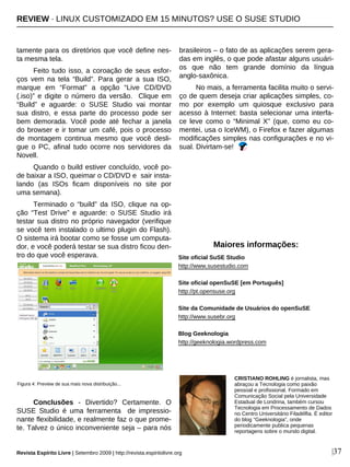 tamente para os diretórios que você define nes-
ta mesma tela.
Feito tudo isso, a coroação de seus esfor-
ços vem na tela “Build”. Para gerar a sua ISO,
marque em “Format” a opção “Live CD/DVD
(.iso)” e digite o número da versão. Clique em
“Build” e aguarde: o SUSE Studio vai montar
sua distro, e essa parte do processo pode ser
bem demorada. Você pode até fechar a janela
do browser e ir tomar um café, pois o processo
de montagem continua mesmo que você desli-
gue o PC, afinal tudo ocorre nos servidores da
Novell.
Quando o build estiver concluído, você po-
de baixar a ISO, queimar o CD/DVD e sair insta-
lando (as ISOs ficam disponíveis no site por
uma semana).
Terminado o “build” da ISO, clique na op-
ção “Test Drive” e aguarde: o SUSE Studio irá
testar sua distro no próprio navegador (verifique
se você tem instalado o ultimo plugin do Flash).
O sistema irá bootar como se fosse um computa-
dor, e você poderá testar se sua distro ficou den-
tro do que você esperava.
Conclusões - Divertido? Certamente. O
SUSE Studio é uma ferramenta de impressio-
nante flexibilidade, e realmente faz o que prome-
te. Talvez o único inconveniente seja – para nós
brasileiros – o fato de as aplicações serem gera-
das em inglês, o que pode afastar alguns usuári-
os que não tem grande domínio da língua
anglo-saxônica.
No mais, a ferramenta facilita muito o servi-
ço de quem deseja criar aplicações simples, co-
mo por exemplo um quiosque exclusivo para
acesso à Internet: basta selecionar uma interfa-
ce leve como o “Minimal X” (que, como eu co-
mentei, usa o IceWM), o Firefox e fazer algumas
modificações simples nas configurações e no vi-
sual. Divirtam-se!
Site oficial SuSE Studio
http://www.susestudio.com
Site oficial openSuSE [em Português]
http://pt.opensuse.org
Site da Comunidade de Usuários do openSuSE
http://www.susebr.org
Blog Geeknologia
http://geeknologia.wordpress.com
Revista Espírito Livre | Setembro 2009 | http://revista.espiritolivre.org |37
CRISTIANO ROHLING é jornalista, mas
abraçou a Tecnologia como paixão
pessoal e profissional. Formado em
Comunicação Social pela Universidade
Estadual de Londrina, também cursou
Tecnologia em Processamento de Dados
no Centro Universitário Filadélfia. É editor
do blog "Geeknologia", onde
periodicamente publica pequenas
reportagens sobre o mundo digital.
Maiores informações:
Figura 4: Preview de sua mais nova distribuição...
REVIEW · LINUX CUSTOMIZADO EM 15 MINUTOS? USE O SUSE STUDIO
 