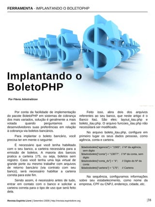 Por conta da facilidade de implementação
do pacote BoletoPHP em sistemas de cobrança
dos mais variados, solução é geralmente a mais
votada quando perguntamos aos
desenvolvedores suas preferências em relação
à cobrança via boletos bancários.
Para implantar o boleto bancário, você
precisa ter em mente o seguinte:
É necessário que você tenha habilitado
com o seu banco, a carteira necessária para a
emissão de boletos. A maioria dos bancos
pratica a carteira 175, ou seja, boletos sem
registro. Caso você tenha uma loja virtual de
grande porte ou mesmo trabalhe com arquivos
de retorno bancário (via contrato com seu
banco), será necessário habilitar a carteira
correta para este fim.
Sendo assim, é necessário antes de tudo,
entrar em contato com o banco e solicitar a
carteira correta para o tipo de uso que será feito
dela.
Feito isso, abra dois dos arquivos
referentes ao seu banco, que neste artigo é o
Banco Itaú. São eles: layout_itau.php e
boleto_itau.php. O arquivo funcoes_itau.php não
necessitará ser modificado.
No arquivo boleto_itau.php, configure em
primeiro lugar os seus dados pessoas, como
agência, conta e carteira.
Na sequência, configuramos informações
sobre seu estabelecimento, como nome da
empresa, CPF ou CNPJ, endereço, cidade, etc.
FERRAMENTA · IMPLANTANDO O BOLETOPHP
Implantando o
BoletoPHP
Por Flávia Jobstraibizer
Revista Espírito Livre | Setembro 2009 | http://revista.espiritolivre.org |38
Ivan Petrov - sxc.hu
$dadosboleto["agencia"] = "1565"; // Nº da agência,
sem digito
$dadosboleto["conta"] = "13877"; // Nº da conta, sem
digito
$dadosboleto["conta_dv"] = "4"; // Digito do Nº da
conta
$dadosboleto["carteira"] = "175"; // Carteira
 