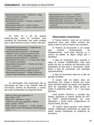 Da linha 54 à 60 do arquivo
boleto_itau.php, você irá encontrar uma
variedade de informações que serão exibidas
para o caixa do banco e para o cliente. São elas:
As informações mais importantes são as
informações de valor a ser cobrado, data de
vencimento, número do documento, e outras,
que serão configuradas nas seguintes linhas:
Observações importantes
O “Nosso Número”, deve ser um número
sequencial único para melhor controle dos
títulos e deve ter até no máximo oito caracteres.
O “Número do Documento” é um campo
para controle exclusivamente do
estabelecimento. Você pode informar aí, o
número do pedido, ou algum código que o
identifique.
A data de vencimento deve respeitar a
regra de formato DD/MM/AAAA. Esta data
poderá ser fixa, ou poderão ser informados uma
quantidade de dias para o vencimento, sendo
assim a data de vencimento será calculada
automaticamente.
A data do documento refere-se à data de
geração do boleto.
O campo valor do boleto, deve ser
preenchido com vírgula e sempre com duas
casas decimais depois da virgula. Uma regrinha
deve ser respeitada: Não utilizar pontos na
milhar. É indiferente utilizar "." ou "," nas casas
decimais.
Você poderá dinamizar a geração dos
boletos, passando os valores através de GET
ou POST (preferencialmente) em suas
aplicações, e sendo assim, resgatando-as no
arquivo boleto_itau.php.
No arquivo layout_itau.php, você poderá
realizar modificações pertinentes ao layout do
boleto, sempre respeitando as exigências do
seu banco.
|39Revista Espírito Livre | Setembro 2009 | http://revista.espiritolivre.org
$dadosboleto["identificacao"] = "BoletoPhp - Código
Aberto de Sistema de Boletos";
$dadosboleto["cpf_cnpj"] = "";
$dadosboleto["endereco"] = "Coloque o endereço da
sua empresa aqui";
$dadosboleto["cidade_uf"] = "Cidade / Estado";
$dadosboleto["cedente"] = "Coloque a Razão Social da
sua empresa aqui";
$dadosboleto["demonstrativo1"] = "Pagamento de
Compra na Loja Nonononono";
$dadosboleto["demonstrativo2"] = "Mensalidade
referente a nonon nonooon nononon<br>Taxa
bancária - R$ ".number_format($taxa_boleto, 2, ',', '');
$dadosboleto["demonstrativo3"] = "BoletoPhp";
$dadosboleto["instrucoes1"] = "- Sr. Caixa, cobrar multa
de 2% após o vencimento";
$dadosboleto["instrucoes2"] = "- Receber até 10 dias
após o vencimento";
$dadosboleto["instrucoes3"] = "- Em caso de dúvidas
entre em contato conosco: xxxx@xxxx.com.br";
$dadosboleto["instrucoes4"] = "&nbsp; Emitido pelo
sistema Projeto BoletoPhp - www.boletophp.com.br";
$dias_de_prazo_para_pagamento = 5;
$taxa_boleto = 2.95;
$data_venc = date("d/m/Y", time() +
($dias_de_prazo_para_pagamento * 86400));
$valor_cobrado = "89,00";
$valor_cobrado = str_replace(",", ".",$valor_cobrado);
$valor_boleto=number_format($valor_cobrado+$taxa_bo
leto, 2, ',', '');
$dadosboleto["nosso_numero"] = '12345678';
$dadosboleto["numero_documento"] = '0123';
$dadosboleto["data_vencimento"] = $data_venc;
$dadosboleto["data_documento"] = date("d/m/Y");
$dadosboleto["data_processamento"] = date("d/m/Y"); //
(opcional)
$dadosboleto["valor_boleto"] = $valor_boleto;
FERRAMENTA · IMPLANTANDO O BOLETOPHP
 