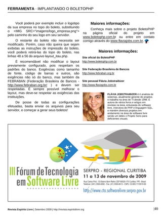 Você poderá por exemplo incluir o logotipo
da sua empresa no topo do boleto, substituindo
o <IMG SRC="imagens/logo_empresa.png">
pelo caminho do seu logo em seu servidor.
O restante do boleto não necessita ser
modificado. Porém, caso não queira que sejam
exibidas as instruções de impressão do boleto,
você poderá retirá-las do topo do boleto, nas
linhas 48 a 56 do arquivo layout_itau.php.
É recomendável não modificar o layout
previamente configurado, pois respeitam os
padrões do banco. Exigências como tamanho
de fonte, código de barras e outros, são
exigências não só do banco, mas também da
FEBRABAN (Federação Brasileira de Bancos -
http://www.febraban.org.br/ ) e devem ser
respeitadas. É sempre possível melhorar o
layout, mas deve-se respeitar as exigências das
instituições.
De posse de todas as configurações
efetuadas, basta enviar os arquivos para seu
servidor, e começar a gerar seus boletos!
Maiores informações:
Conheça mais sobre o projeto BoletoPHP
na página oficial do projeto em
www.boletophp.com.br ou entre em contato
comigo através do www.flaviajobs.com.br.
Site oficial do BoletoPHP
http://www.boletophp.com.br
Site Federação Brasileira de Bancos
http://www.febraban.org.br
Site pessoal Flávia Jobstraibizer
http://www.flaviajobs.com.br
FLÁVIA JOBSTRAIBIZER é é analista de
sistemas, atualmente gerente de projetos
e trabalha na área de TI desde 1998. É
autora de vários livros e artigos em
revistas na área, entusiasta do software
livre, instrutora de PHP e linguagem SQL,
e mantém diversos projetos em
andamento na área de software livre
sendo um deles o Projeto Sons para
deficientes visuais.
Maiores informações:
|40Revista Espírito Livre | Setembro 2009 | http://revista.espiritolivre.org
FERRAMENTA · IMPLANTANDO O BOLETOPHP
 
