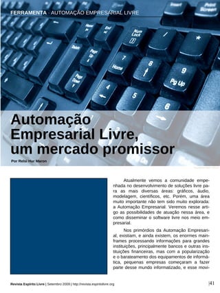 Atualmente vemos a comunidade empe-
nhada no desenvolvimento de soluções livre pa-
ra as mais diversas áreas: gráficos, áudio,
modelagem, científicos, etc. Porém, uma área
muito importante não tem sido muito explorada:
a Automação Empresarial. Veremos nesse arti-
go as possibilidades de atuação nessa área, e
como disseminar o software livre nos meio em-
presarial.
Nos primórdios da Automação Empresari-
al, existiam, e ainda existem, os enormes main-
frames processando informações para grandes
instituições, principalmente bancos e outras ins-
tituições financeiras, mas com a popularização
e o barateamento dos equipamentos de informá-
tica, pequenas empresas começaram a fazer
parte desse mundo informatizado, e esse movi-
FERRAMENTA · AUTOMAÇÃO EMPRESARIAL LIVRE
Automação
Empresarial Livre,
um mercado promissor
Por Relsi Hur Maron
|41
Zsuzsanna Kilián - sxc.hu
Revista Espírito Livre | Setembro 2009 | http://revista.espiritolivre.org
 