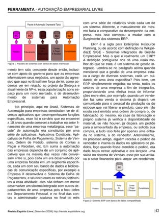 |42
mento tem sido crescente desde então, inclusi-
ve com apoio do governo para que as empresas
informatizem seus negócios, um apoio tão agres-
sivo que aqui no Brasil tem força de lei, como po-
demos ver em relação ao projeto do Sintegra e
atualmente da NF-e, essa popularização abriu es-
paço para um novo mercado, o de desenvolvi-
mento de sistemas para Automação
Empresarial.
No princípio, aqui no Brasil, Sistemas de
Automação para empresas constituíam-se de di-
versos aplicativos que desempenhavam funções
específicas, esse foi o cenário que eu encontrei
a 10 anos quando comecei a trabalhar no setor fi-
nanceiro de uma empresa metalúrgica, esse “pa-
cote” de automação era constituído por uma
série de aplicativos: Aplicativos Contábeis, Apli-
cativos de Folha de Pagamento, Sistema de Ven-
das, Ordem de Pedido, sistema de Contas a
Pagar e Receber, etc. Em suma a automação
das empresas dependia de um conjunto de apli-
cativos que na maioria das vezes não conver-
sam entre si, pois cada um era desenvolvido por
uma empresa focada em um segmento específi-
co, cada um com seu banco de dados e bibliote-
cas de comunicação específicas, por exemplo a
Empresa X desenvolvia o Sistema de Folha de
Pagamentos, e seu foco eram as rotinas pertinen-
tes a essa atividade, eles não tinham em mente
desenvolver um sistema integrado com outros de-
partamentos de uma empresa pois o foco deles
era Departamento Pessoal, e no final das con-
tas o administrador acabava no final do mês
com uma série de relatórios vindo cada um de
um sistema diferente, e manualmente ele mes-
mo fazia o comparativo do desempenho da em-
presa, mas isso começou a mudar com o
Surgimento dos sistemas ERP.
ERP é a sigla para Enterprise Resource
Planning, ou de acordo com definição na Wikipé-
dia[1] SIGE - Sistemas Integrados de Gestão
Empresarial. Mas o que é realmente um ERP?
A definição portuguesa nos dá uma visão me-
lhor do que se trata: é um sistema de gestão in-
tegrado. Lembra-se no parágrafo acima quando
mencionei que a gestão de uma empresa esta-
va a cargo de diversos sistemas, cada um cui-
dando de uma área específica? Pois bem, um
ERP simplesmente engloba, ou tenta, todos os
setores de uma empresa a fim de integrá-los,
proporcionando uma efetiva troca de informa-
ções entre eles, por exemplo, quando um vende-
dor faz uma venda o sistema já dispara um
comunicado para o pessoal da produção ou do
estoque que vai liberar o produto, caso ele não
exista será emitido uma ordem de compra ou de
fabricação do mesmo, no caso da fabricação o
próprio sistema já verifica a disponibilidade do
material, se não houver, já dispara um pedido
para o almoxarifado da empresa, ou solicita sua
compra, e tudo isso feito por apenas uma entra-
da no sistema, a do vendedor. Anteriormente,
no processo antigo, alguém recebia o pedido do
vendedor e inseria os dados no aplicativo de pe-
didos, logo quando fosse atendido o pedido, era
dada baixa nesse aplicativo e era lançada uma
saída no sistema de Vendas, esse por sua avisa-
va o setor financeiro para lançar um recebimen-
Figura 2: Sistema ERP com banco de dados compartilhado
Figura 1: Pacotes de Sistemas com banco de dados individuais
FERRAMENTA · AUTOMAÇÃO EMPRESARIAL LIVRE
Revista Espírito Livre | Setembro 2009 | http://revista.espiritolivre.org
 