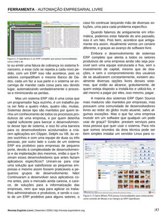 to ou emitir uma fatura de cobrança no sistema fi-
nanceiro, e esse ciclo se repetia a cada novo pe-
dido, com um ERP isso não acontece, pois os
setores compartilham o mesmo Banco de Da-
dos, cada um faz a sua parte e o sistema se en-
carrega de mandar cada coisa para seu devido
lugar, automatizando verdadeiramente o proces-
so e minimizando as perdas.
Mas um sistema ERP não é uma coisa que
um programador faça sozinho, é um trabalho pa-
ra ser feito a quatro mãos, quatro não, muitas.
Sistemas desse tipo são mantidos por quem te-
nha um conhecimento de todos os processos pro-
dutivos de uma empresa, e por quem detenha
capital suficiente para bancar o desenvolvimen-
to desse tipo de sistema, e isso foi uma barreira
para os desenvolvedores acostumados a cria-
rem aplicações em Clipper, Delphi ou VB, ás ve-
zes sozinhos e com uma equipe de duas ou três
pessoas, por outro lado o custo de um sistema
ERP era proibitivo para empresas de pequeno
porte, devido à complexidade de desenvolvimen-
to e da implantação dos mesmos, então o que fi-
zeram esses desenvolvedores que antes faziam
aplicativos específicos? Uniram-se para criar
uma solução que satisfizesse as pequenas em-
presas e mesmo assim fossem praticáveis a pe-
quenos grupos de desenvolvimento. Não!
Continuaram a desenvolver seus aplicativos co-
mo antes, pois o mercado ainda carecia, e care-
ce, de soluções para a informatização das
empresas, nem que seja para agilizar os traba-
lhos administrativos e produtivos, e sendo o cus-
to de um ERP proibitivo para alguns setores, o
caso foi continuar lançando mão de diversas so-
luções, uma para cada problema específico.
Quando falamos de antigamente em infor-
mática, podemos estar falando do ano passado,
isso é um fato. Pois bem, acontece que antiga-
mente era assim. Atualmente vemos um cenário
diferente, e graças ao avanço do software livre.
Embora o desenvolvimento de sistemas
ERP completo que atenta a todos os setores
produtivos de uma empresa ainda não seja pos-
sível sem uma equipe estruturada e fixa, sem o
investimento de capital, mesmo que de doa-
ções, e sem o comprometimento dos usuários
de se atualizarem constantemente, existem atu-
almente diversas opções livres desses siste-
mas, que estão ao alcance, gratuitamente, de
quem esteja disposto a instalá-los e utilizá-los, e
até mesmo a pagar por eles, isso mesmo, pagar.
A maioria dos sistemas ERP Open Source
mais maduros são mantidos por empresas, mas
possuem uma comunidade de desenvolvedores
livres ao redor do globo muito atuante, salvo al-
gumas exceções. Mas o que faz uma empresa
investir em um software que qualquer um pode
usar de graça? Simples: prestam serviços para
essa pessoa que quer usar o sistema. Para nós
que somos oriundos da área técnica pode ser
bem simples instalar um servidor Linux para ro-
Figura 3: O OpenBravo é um ERP completo que possui funcionalidades
como CRM e BI
|43
Figura 4: O Opne BRavo POS possui funcionalidades para restaurantes,
como controle de Mesas e se intergra ao ERP OpenBravo
FERRAMENTA · AUTOMAÇÃO EMPRESARIAL LIVRE
Revista Espírito Livre | Setembro 2009 | http://revista.espiritolivre.org
 