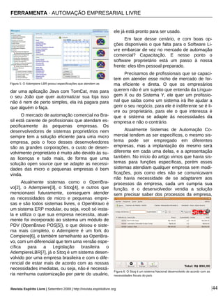 |44
dar uma aplicação Java com TomCat, mas para
o seu João que quer automatizar sua loja isso
não é nem de perto simples, ela irá pagara para
que alguém o faça.
O mercado de automação comercial no Bra-
sil está carente de profissionais que atendam es-
pecificamente às pequenas empresas. Os
desenvolvedores de sistemas proprietários nem
sempre tem a solução eficiente para uma micro
empresa, pois o foco desses desenvolvedores
são as grandes corporações, o custo de desen-
volvimento proprietário é muito alto devido às su-
as licenças e tudo mais, de forma que uma
solução open source que se adapte as necessi-
dades das micro e pequenas empresas é bem
vinda.
Atualmente sistemas como o OpenBra-
vo[2], o Adempiere[3], o Stoq[4], e outros que
mencionarei futuramente, conseguem atender
as necessidades de micro e pequenas empre-
sas e são todos sistemas livres, o OpenBravo é
um sistema ERP modular, ou seja, você só insta-
la e utiliza o que sua empresa necessita, atual-
mente foi incorporado ao sistema um módulo de
PDV (OpenBravo POS[5]), o que deixou o siste-
ma mais completo, o Adempiere é um fork do
Compiere[6], e também semelhante ao OpenBra-
vo, com um diferencial que tem uma versão espe-
cífica para a Legislação brasileira o
AdempiereLBR[7], já o Stoq é um sistema desen-
volvido por uma empresa brasileira e com o dife-
rencial de estar mais de acordo com as nossas
necessidades imediatas, ou seja, não é necessá-
ria nenhuma customização por parte do usuário,
ele já está pronto para ser usado.
Em face desse cenário, e com boas op-
ções disponíveis o que falta para o Software Li-
vre embarcar de vez no mercado de automação
comercial? Capacitação. E nesse ponto o
software proprietário está um passo à nossa
frente: eles têm pessoal preparado.
Precisamos de profissionais que se capaci-
tem em atender esse nicho de mercado de for-
ma eficiente e direta. O que os empresários
querem não é um sujeito que entenda da Lingua-
gem X ou do Sistema Y, ele quer um profissio-
nal que saiba como um sistema irá lhe ajudar a
gerir o seu negócio, para ele é indiferente se é li-
vre ou proprietário, para ele o que interessa é
que o sistema se adapte às necessidades da
empresa e não o contrário.
Atualmente Sistemas de Automação Co-
mercial tendem as ser específicos, o mesmo sis-
tema pode ser empregado em diferentes
empresas, mas a implantação do mesmo será
diferente em cada uma delas, e a apresentação
também. No início do artigo vimos que havia sis-
temas para funções específicas, porém esses
sistemas atendiam qualquer empresa sem modi-
ficações, pois como eles não se comunicavam
não havia necessidade de se adaptarem aos
processos da empresa, cada um cumpria sua
função, e o desenvolvedor vendia a solução
sem precisar saber dos processos da empresa,
Figura 5: O Adempiere LBR possui especificações que atendem as
Figura 6: O Stoq é um sistema Nacional desenvolvido de acordo com as
necessidades fiscais do país
FERRAMENTA · AUTOMAÇÃO EMPRESARIAL LIVRE
Revista Espírito Livre | Setembro 2009 | http://revista.espiritolivre.org
 