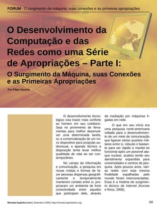 O desenvolvimento tecno-
lógico visa trazer mais conforto
ao homem em seu cotidiano.
Seja no provimento de ferra-
mentas para melhor desenvol-
ver uma determinada tarefa,
ou a comercialização de um no-
vo dispositivo para projeção au-
diovisual, o aparato técnico a
disposição tenta levar melhor
qualidade de vida ao ser con-
temporâneo.
No campo da informação
e comunicação, a pesquisa em
novas mídias e formas de fa-
zer pessoas dispersas geografi-
camente e temporalmente
manterem contato entre si, pro-
piciaram um ambiente de forte
conectividade entre aqueles
que participam dele, através
da mediação por máquinas li-
gadas em rede.
O que em seu início era
uma pesquisa norte-americana
voltada para o desenvolvimen-
to de um meio de comunicação
que ligasse vários quarteis mili-
tares entre si, robusto o bastan-
te para ser rápido e manter-se
funcional após um possível ata-
que nuclear, acabou tendo seu
atendimento expandido para
universidades e centros de pes-
quisa. Após poucos anos, vári-
as redes com esta mesma
finalidade espalhadas pelo
mundo foram interconectadas.
Essa é a história do surgimen-
to técnico da Internet (Kurose
e Ross, 2006).
FORUM · O surgimento da máquina, suas conexões e as primeiras apropriações
O Desenvolvimento da
Computação e das
Redes como uma Série
de Apropriações – Parte I:
Por Filipe Saraiva
Revista Espírito Livre | Setembro 2009 | http://revista.espiritolivre.org |46
CJLUC - sxc.hu
O Surgimento da Máquina, suas Conexões
e as Primeiras Apropriações
 