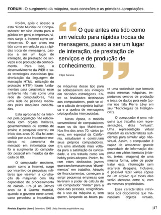 |47
Porém, após o acesso a
esta “Rede Mundial de Compu-
tadores” ter sido aberta para o
público em geral e empresas, vi-
mos surgir a Internet como co-
nhecemos. O que antes era
tido como um veículo para rápi-
das troca de mensagens, pas-
sou a ser um lugar de
interação, de prestação de ser-
viços e de produção do conheci-
mento. Para isso, o
desenvolvimento da WEB e su-
as tecnologias associadas (pa-
dronização da linguagem de
marcação HTML, utilização do
protocolo HTTP) foram funda-
mentais para caracterizar esse
ambiente não mais como uma
rede de computadores, mas
uma rede de pessoas media-
das pelas máquinas conecta-
das.
Esta apropriação da Inter-
net pela população não relacio-
nada com órgãos militares,
governamentais ou centros de
ensino e pesquisa ocorreu no
início dos anos 90. Ela foi ante-
cedida por outra importante mu-
dança no panorama do
mercado em informática que
foi o surgimento do computa-
dor pessoal em meados da dé-
cada de 80.
O computador moderno,
assim como a Internet, surge
por incentivo de pesquisas mili-
tares que visavam a constru-
ção de máquinas com alta
capacidade de processamento
de cálculo. Era já os últimos
anos da II Guerra Mundial,
quando o governo norte-ameri-
cano percebeu a importância
de máquinas desse tipo para
se sobressaírem aos inimigos
em decisões estratégicas. En-
tre as finalidades destinadas
aos computadores, pode-se ci-
tar o cálculo de trajetória balísti-
ca e a quebra de mensagens
criptografadas interceptadas.
Nesta época, o modelo
convencional de computadores
eram os do tipo Mainframe.
Nos fins dos anos 70, vários jo-
vens, em especial da Califór-
nia, estudavam e construíam
seus próprios computadores.
Era uma atividade mais volta-
da para a satisfação da curiosi-
dade, e era tratada como um
hobby pelos adeptos. Porém, fo-
ram estes dedicados jovens
que transformaram seus “diverti-
mentos” em trabalho. Através
de financiamentos, começam a
surgir pequenas empresas que
levariam o poder de cálculo de
um computador “militar” para a
casa das pessoas, resignifican-
do o uso da máquina e, sem
querer, lançando as bases pa-
ra uma sociedade que tornaria
estas mesmas máquinas, im-
portantes centros de produção
e troca de dados pela rede (co-
mo nos fala Pierre Lévy em
seu “Tecnologias da Inteligên-
cia”).
O computador é uma má-
quina que trabalha com repre-
sentações, ditas “virtuais”.
Uma representação virtual
mantém as características sufi-
cientes para simular algo não-
virtual. Assim, o computador é
capaz de armazenar grande
quantidade de informação dis-
posta em vários formatos (víde-
os, textos, imagens) de uma
mesma forma, além de poder
tratar esta informação sem
acarretar desgaste. Inclusive,
é possível fazer várias cópias
de um arquivo que todas elas
serão idênticas entre si, com
as mesmas propriedades.
Essa característica intrín-
seca aos dispositivos que ma-
nuseiam objetos virtuais,
O que antes era tido como
um veículo para rápidas trocas de
mensagens, passo a ser um lugar
de interação, de prestação de
serviços e de produção de
conhecimento.
Filipe Saraiva
FORUM · O surgimento da máquina, suas conexões e as primeiras apropriações
Revista Espírito Livre | Setembro 2009 | http://revista.espiritolivre.org
 
