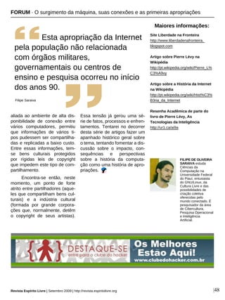|48
aliada ao ambiente de alta dis-
ponibilidade de conexão entre
vários computadores, permitiu
que informações de vários ti-
pos pudessem ser compartilha-
das e replicadas a baixo custo.
Entre essas informações, tem-
se bens culturais protegidos
por rígidas leis de copyright
que impedem este tipo de com-
partilhamento.
Encontra-se então, neste
momento, um ponto de forte
atrito entre partilhadores (aque-
les que compartilham bens cul-
turais) e a indústria cultural
(formada por grande corpora-
ções que, normalmente, detêm
o copyright de seus artistas).
Essa tensão já gerou uma sé-
rie de fatos, processos e enfren-
tamentos. Tentarei no decorrer
desta série de artigos fazer um
apanhado histórico geral sobre
o tema, tentando fomentar a dis-
cussão sobre o impacto, con-
sequências e perspectivas
sobre a história da computa-
ção como uma história de apro-
priações.
FILIPE DE OLIVEIRA
SARAIVA estuda
Ciências da
Computação na
Universidade Federal
do Piauí, entusiasta
do GNU/Linux, da
Cultura Livre e das
possibilidades de
criação coletiva
oferecidas pelo
mundo conectado. É
pesquisador da área
de Cibercultura,
Pesquisa Operacional
e Inteligência
Artificial.
Maiores informações:
Site Liberdade na Fronteira
http://www.liberdadenafronteira.
blogspot.com
Artigo sobre Pierre Lévy na
Wikipédia
http://pt.wikipedia.org/wiki/Pierre_L%
C3%A9vy
Artigo sobre a História da Internet
na Wikipédia
http://pt.wikipedia.org/wiki/Hist%C3%
B3ria_da_Internet
Resenha Acadêmica de parte do
livro de Pierre Lévy, As
Tecnologias da Inteligência
http://ur1.ca/ai9a
FORUM · O surgimento da máquina, suas conexões e as primeiras apropriações
Esta apropriação da Internet
pela população não relacionada
com órgãos militares,
governamentais ou centros de
ensino e pesquisa ocorreu no início
dos anos 90.
Filipe Saraiva
Revista Espírito Livre | Setembro 2009 | http://revista.espiritolivre.org
 