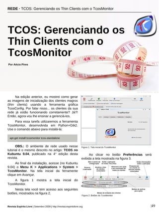 Na edição anterior, eu mostrei como gerar
as imagens de inicialização dos clientes magros
(thin clients) usando a ferramenta gráfica
TcosConfig. Por falar nisso... os clientes da sua
rede já estão funcionando corretamente? Já?!
Então, agora vou lhe ensinar a gerenciá-los.
Para essa tarefa utilizaremos a ferramenta
TcosMonitor, desenvolvida em Python+Gtk2.
Use o comando abaixo para instalá-la:
OBS.: O ambiente de rede usado nesse
tutorial é o mesmo descrito no artigo: TCOS no
Kubuntu 9.04, publicado na 4° edição desta
revista.
Ao final da instalação, acesse (no Kubuntu
9.04) o Menu K > Applications > System >
TcosMonitor. Na tela inicial da ferramente
clique em Avançar.
A figura 1 mostra a tela inicial do
TcosMonitor.
Nesta tela você tem acesso aos seguintes
botões, mostrados na figura 2.
Ao clicar no botão Preferências será
exibida a tela mostrada na figura 3.
Por Aécio Pires
Revista Espírito Livre | Setembro 2009 | http://revista.espiritolivre.org |49
Figura 2: Botões do TcosMonitor
TCOS: Gerenciando os
Thin Clients com o
TcosMonitor
REDE · TCOS: Gerenciando os Thin Clients com o TcosMonitor
apt-get install tcosmonitor tcos-standalone
Ariel da Silva Parreira - sxc.hu
Figura 1: Tela inicial do TcosMonitor
 