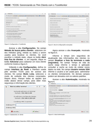 |50
Acesse a aba Configurações. No campo
Método de busca pelos clientes selecione um
dos métodos (ping, netstat ou static) a serem
usados para localizar os clientes. Se você
escolher o método static, clique no botão Abrir
lista fixa de clientes e, em seguida, clique no
botão Adicionar para cadastrar um novo cliente
conforme mostra a figura 4.
Voltando à aba Configurações, defina no
campo Interface de Rede a interface usada
pelo servidor TCOS para ter acesso aos
clientes. No campo Modo Lista, selecione o
modo de exibição dos clientes conectados.
Depois disso, marque todas as opções que
estão abaixo desse campo, para obter mais
segurança e informação dos clientes.
Agora acesse a aba Avançado, mostrada
na figura 5.
Informe o tempo (em segundos) de
atualização das informações dos clientes no
campo Atualizar a lista de terminais a cada
(segundos). No campo Tempo de vida da
cache (seg) informe o tempo à aplicação
consultar a cache ao invés de coletar novos
dados na rede. No campo Usuário remoto SSH
informe o usuário a ser usado para administrar
os clientes remotamente. Os demais campos
podem ser deixados com os valores padrões.
Acesse a aba Autenticação, mostrada na
figura 6.
Figura 3: Configurando o TcosMonitor
Figura 6: A aba AutenticaçãoFigura 4: Cadastrando um cliente
Figura 5: Aba de configurações avançadas
REDE · TCOS: Gerenciando os Thin Clients com o TcosMonitor
Revista Espírito Livre | Setembro 2009 | http://revista.espiritolivre.org
 